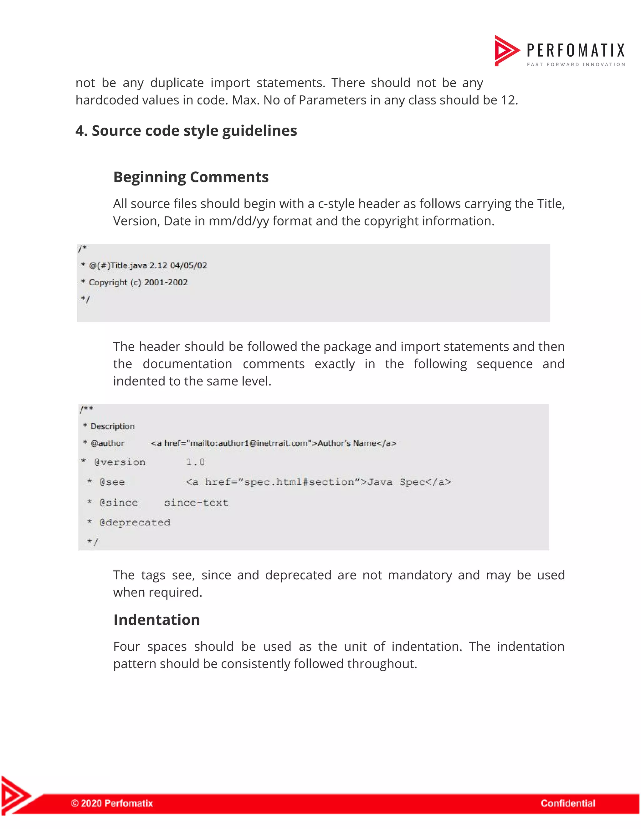 not be any duplicate import statements. There should not be any                      hardcoded values in code. Max. No of Parameters in any class should be 12.  4. Source code style guidelines    Beginning Comments   All source files should begin with a c-style header as follows carrying the Title,                            Version, Date in mm/dd/yy format and the copyright information.    The header should be followed the package and import statements and then                        the documentation comments exactly in the following sequence and                  indented to the same level.    The tags see, since and deprecated are not mandatory and may be used                          when required.  Indentation  Four spaces should be used as the unit of indentation. The indentation                        pattern should be consistently followed throughout.    