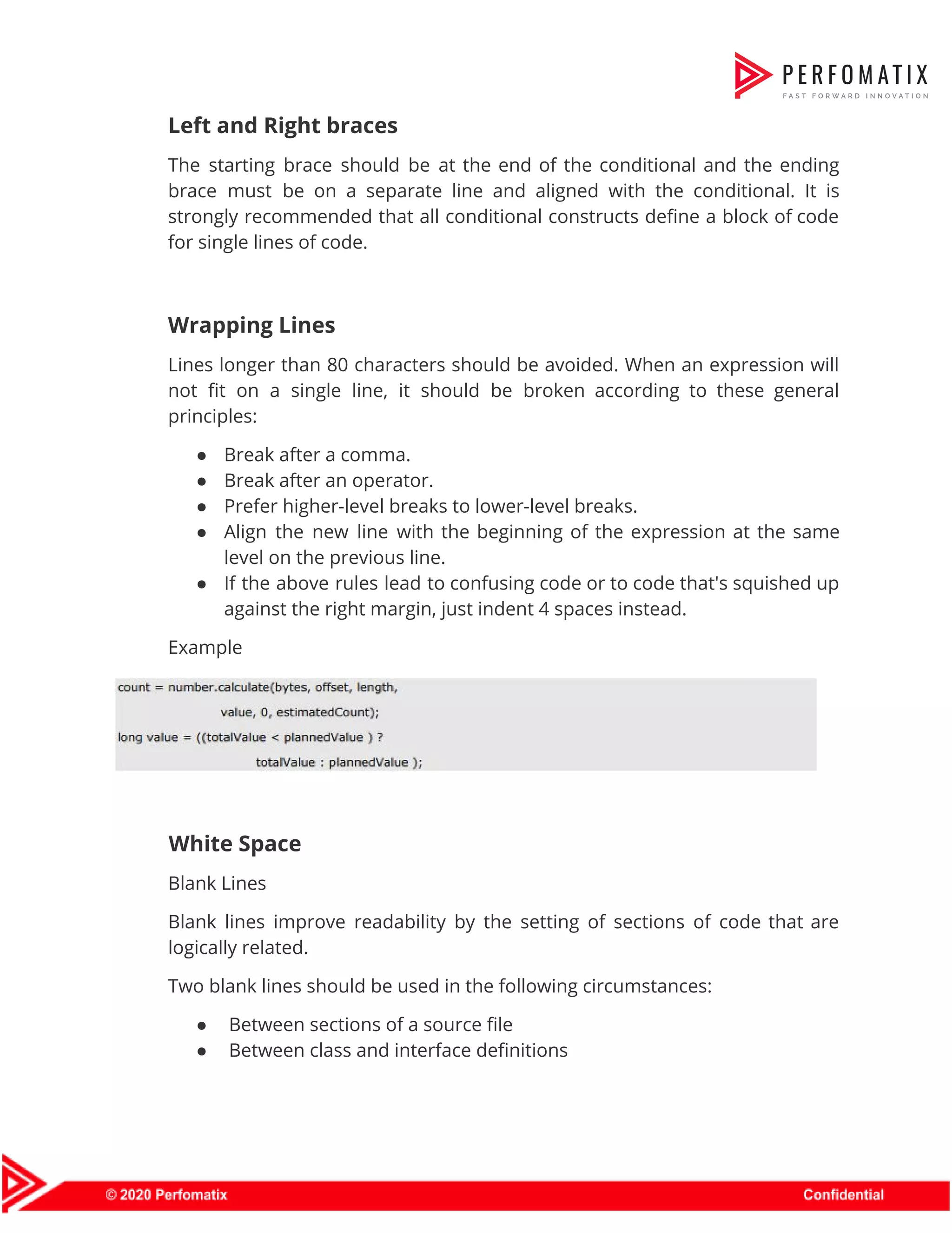 Left and Right braces   The starting brace should be at the end of the conditional and the ending                            brace must be on a separate line and aligned with the conditional. It is                            strongly recommended that all conditional constructs define a block of code                      for single lines of code.    Wrapping Lines    Lines longer than 80 characters should be avoided. When an expression will                        not fit on a single line, it should be broken according to these general                            principles:    ● Break after a comma.    ● Break after an operator.    ● Prefer higher-level breaks to lower-level breaks.    ● Align the new line with the beginning of the expression at the same                          level on the previous line.    ● If the above rules lead to confusing code or to code that's squished up                            against the right margin, just indent 4 spaces instead.  Example      White Space  Blank Lines  Blank lines improve readability by the setting of sections of code that are                          logically related.  Two blank lines should be used in the following circumstances:  ● Between sections of a source file  ● Between class and interface definitions  