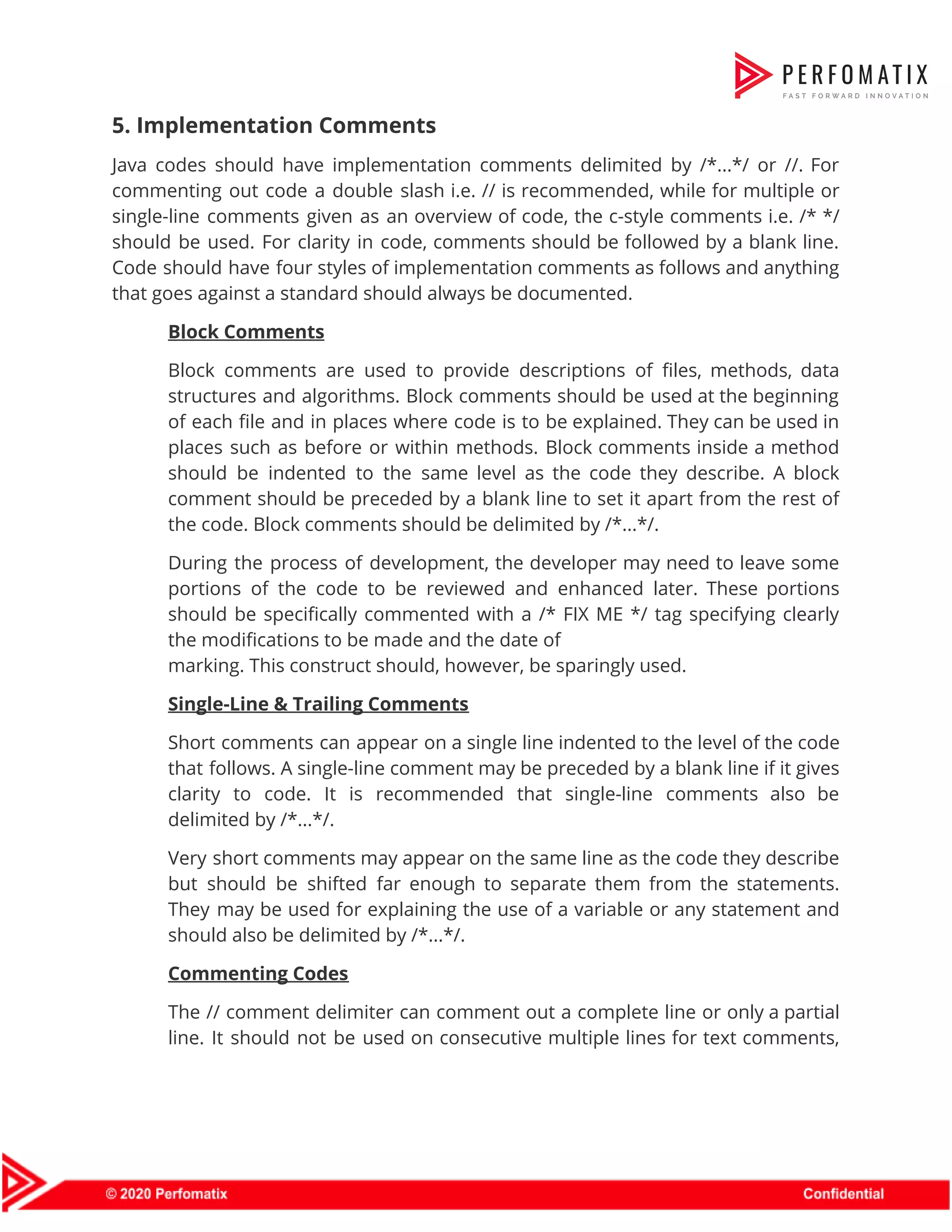 5. Implementation Comments  Java codes should have implementation comments delimited by /*...*/ or //. For                        commenting out code a double slash i.e. // is recommended, while for multiple or                            single-line comments given as an overview of code, the c-style comments i.e. /* */                            should be used. For clarity in code, comments should be followed by a blank line.                              Code should have four styles of implementation comments as follows and anything                        that goes against a standard should always be documented.  Block Comments  Block comments are used to provide descriptions of files, methods, data                      structures and algorithms. Block comments should be used at the beginning                      of each file and in places where code is to be explained. They can be used in                                  places such as before or within methods. Block comments inside a method                        should be indented to the same level as the code they describe. A block                            comment should be preceded by a blank line to set it apart from the rest of                                the code. Block comments should be delimited by /*...*/.  During the process of development, the developer may need to leave some                        portions of the code to be reviewed and enhanced later. These portions                        should be specifically commented with a /* FIX ME */ tag specifying clearly                          the modifications to be made and the date of  marking. This construct should, however, be sparingly used.   Single-Line & Trailing Comments  Short comments can appear on a single line indented to the level of the code                              that follows. A single-line comment may be preceded by a blank line if it gives                              clarity to code. It is recommended that single-line comments also be                      delimited by /*...*/.  Very short comments may appear on the same line as the code they describe                            but should be shifted far enough to separate them from the statements.                        They may be used for explaining the use of a variable or any statement and                              should also be delimited by /*...*/.  Commenting Codes  The // comment delimiter can comment out a complete line or only a partial                            line. It should not be used on consecutive multiple lines for text comments,                          
