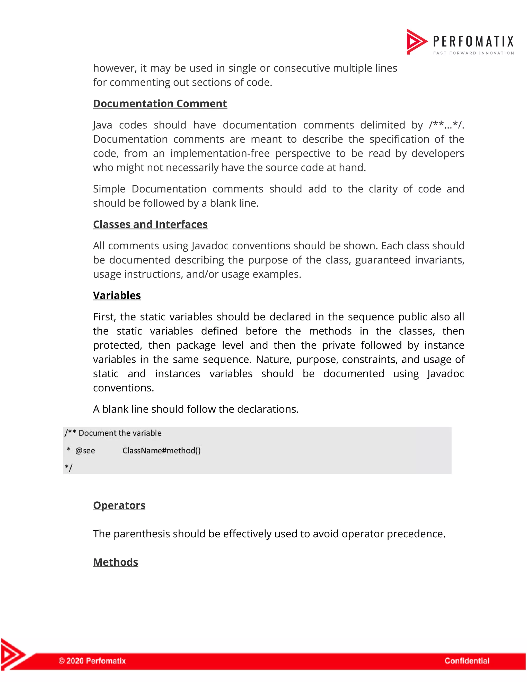 however, it may be used in single or consecutive multiple lines                      for commenting out sections of code.  Documentation Comment  Java codes should have documentation comments delimited by /**...*/.                  Documentation comments are meant to describe the specification of the                    code, from an implementation-free perspective to be read by developers                    who might not necessarily have the source code at hand.  Simple Documentation comments should add to the clarity of code and                      should be followed by a blank line.  Classes and Interfaces  All comments using Javadoc conventions should be shown. Each class should                      be documented describing the purpose of the class, guaranteed invariants,                    usage instructions, and/or usage examples.  Variables  First, the static variables should be declared in the sequence public also all                          the static variables defined before the methods in the classes, then                      protected, then package level and then the private followed by instance                      variables in the same sequence. Nature, purpose, constraints, and usage of                      static and instances variables should be documented using Javadoc                  conventions.  A blank line should follow the declarations.      Operators    The parenthesis should be effectively used to avoid operator precedence.    Methods  