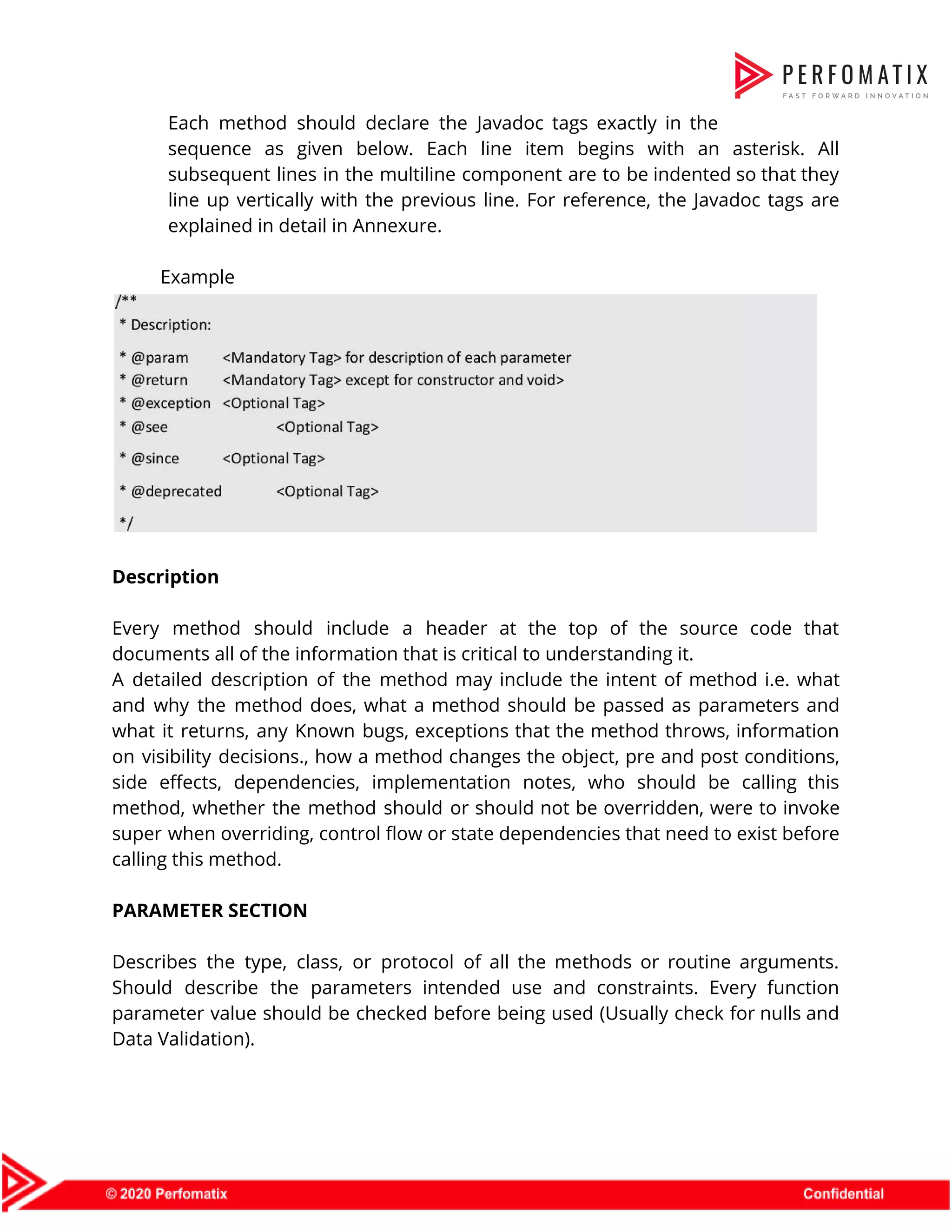 Each method should declare the Javadoc tags exactly in the                    sequence as given below. Each line item begins with an asterisk. All                        subsequent lines in the multiline component are to be indented so that they                          line up vertically with the previous line. For reference, the Javadoc tags are                          explained in detail in Annexure.    Example      Description    Every method should include a header at the top of the source code that                            documents all of the information that is critical to understanding it.  A detailed description of the method may include the intent of method i.e. what                            and why the method does, what a method should be passed as parameters and                            what it returns, any Known bugs, exceptions that the method throws, information                        on visibility decisions., how a method changes the object, pre and post conditions,                          side effects, dependencies, implementation notes, who should be calling this                    method, whether the method should or should not be overridden, were to invoke                          super when overriding, control flow or state dependencies that need to exist before                          calling this method.    PARAMETER SECTION    Describes the type, class, or protocol of all the methods or routine arguments.                          Should describe the parameters intended use and constraints. Every function                    parameter value should be checked before being used (Usually check for nulls and                          Data Validation).    