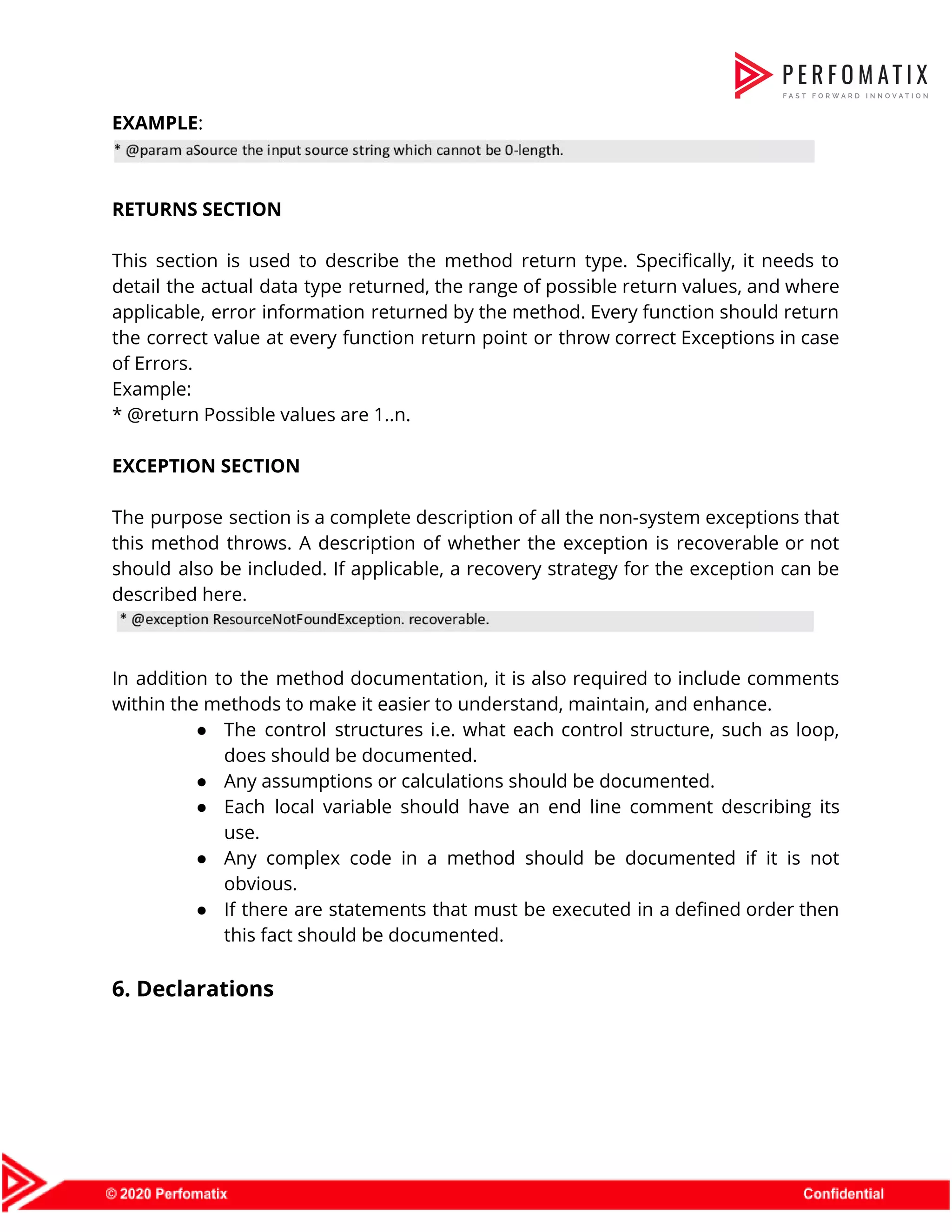EXAMPLE​:      RETURNS SECTION    This section is used to describe the method return type. Specifically, it needs to                            detail the actual data type returned, the range of possible return values, and where                            applicable, error information returned by the method. Every function should return                      the correct value at every function return point or throw correct Exceptions in case                            of Errors.  Example:  * @return Possible values are 1..n.    EXCEPTION SECTION    The purpose section is a complete description of all the non-system exceptions that                          this method throws. A description of whether the exception is recoverable or not                          should also be included. If applicable, a recovery strategy for the exception can be                            described here.      In addition to the method documentation, it is also required to include comments                          within the methods to make it easier to understand, maintain, and enhance.  ● The control structures i.e. what each control structure, such as loop,                      does should be documented.  ● Any assumptions or calculations should be documented.  ● Each local variable should have an end line comment describing its                      use.  ● Any complex code in a method should be documented if it is not                          obvious.  ● If there are statements that must be executed in a defined order then                          this fact should be documented.    6. Declarations  