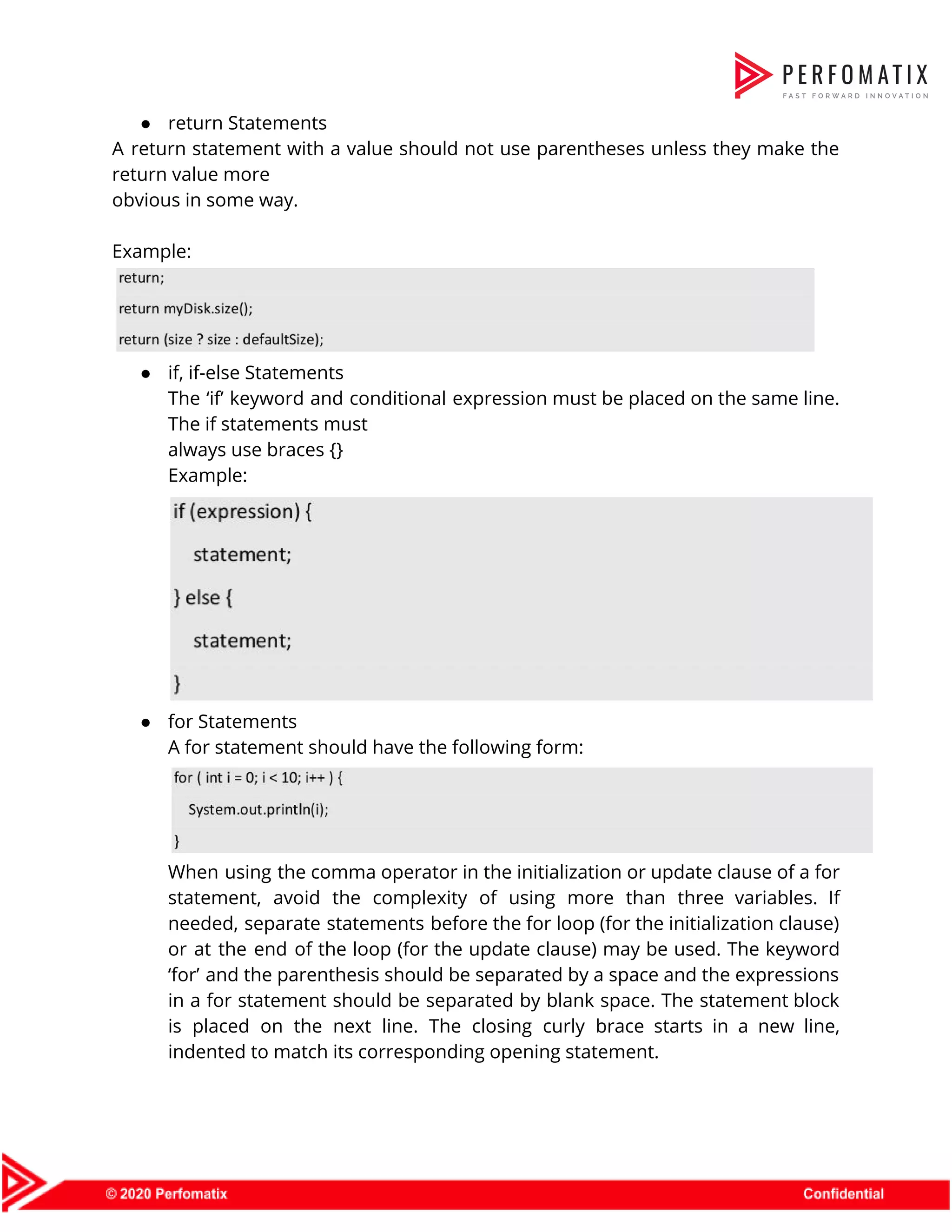 ● return Statements   A return statement with a value should not use parentheses unless they make the                            return value more  obvious in some way.    Example:    ● if, if-else Statements  The ‘if’ keyword and conditional expression must be placed on the same line.                          The if statements must  always use braces {}  Example:    ● for Statements  A for statement should have the following form:    When using the comma operator in the initialization or update clause of a for                            statement, avoid the complexity of using more than three variables. If                      needed, separate statements before the for loop (for the initialization clause)                      or at the end of the loop (for the update clause) may be used. The keyword                                ‘for’ and the parenthesis should be separated by a space and the expressions                          in a for statement should be separated by blank space. The statement block                          is placed on the next line. The closing curly brace starts in a new line,                              indented to match its corresponding opening statement.    