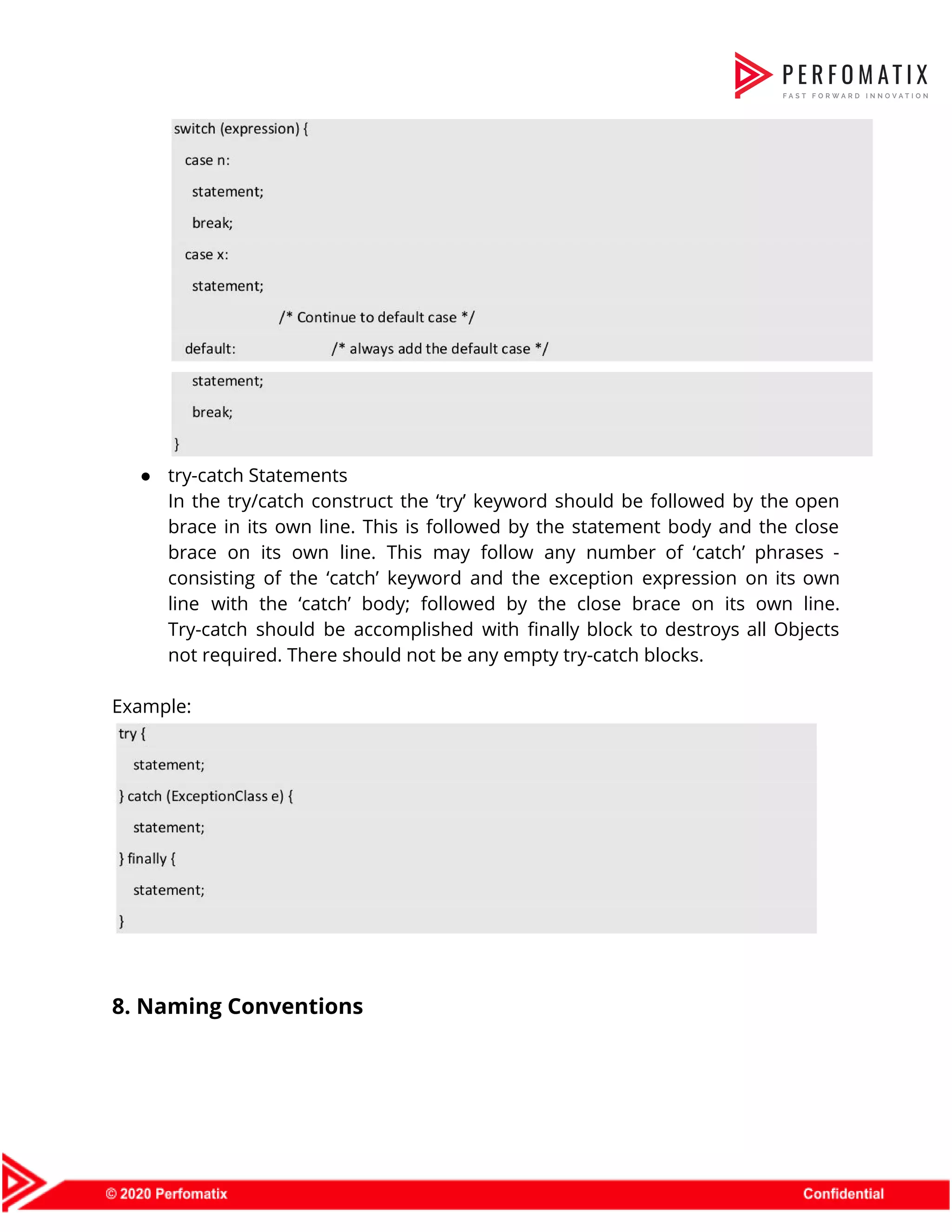     ● try-catch Statements  In the try/catch construct the ‘try’ keyword should be followed by the open                          brace in its own line. This is followed by the statement body and the close                              brace on its own line. This may follow any number of ‘catch’ phrases -                            consisting of the ‘catch’ keyword and the exception expression on its own                        line with the ‘catch’ body; followed by the close brace on its own line.                            Try-catch should be accomplished with finally block to destroys all Objects                      not required. There should not be any empty try-catch blocks.    Example:        8. Naming Conventions    
