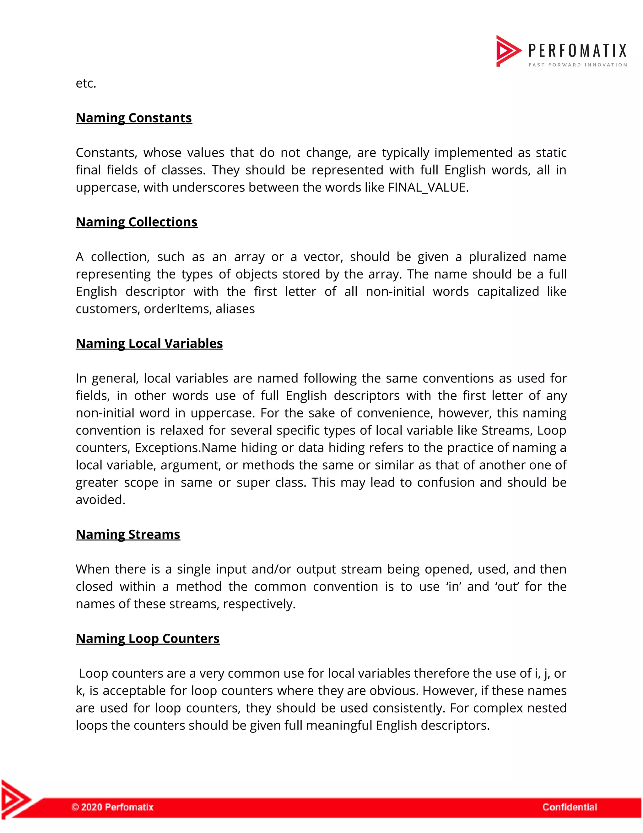etc.    Naming Constants    Constants, whose values that do not change, are typically implemented as static                        final fields of classes. They should be represented with full English words, all in                            uppercase, with underscores between the words like FINAL_VALUE.    Naming Collections    A collection, such as an array or a vector, should be given a pluralized name                              representing the types of objects stored by the array. The name should be a full                              English descriptor with the first letter of all non-initial words capitalized like                        customers, orderItems, aliases     Naming Local Variables    In general, local variables are named following the same conventions as used for                          fields, in other words use of full English descriptors with the first letter of any                              non-initial word in uppercase. For the sake of convenience, however, this naming                        convention is relaxed for several specific types of local variable like Streams, Loop                          counters, Exceptions.Name hiding or data hiding refers to the practice of naming a                          local variable, argument, or methods the same or similar as that of another one of                              greater scope in same or super class. This may lead to confusion and should be                              avoided.    Naming Streams     When there is a single input and/or output stream being opened, used, and then                            closed within a method the common convention is to use ‘in’ and ‘out’ for the                              names of these streams, respectively.     Naming Loop Counters    Loop counters are a very common use for local variables therefore the use of i, j, or                                    k, is acceptable for loop counters where they are obvious. However, if these names                            are used for loop counters, they should be used consistently. For complex nested                          loops the counters should be given full meaningful English descriptors.  