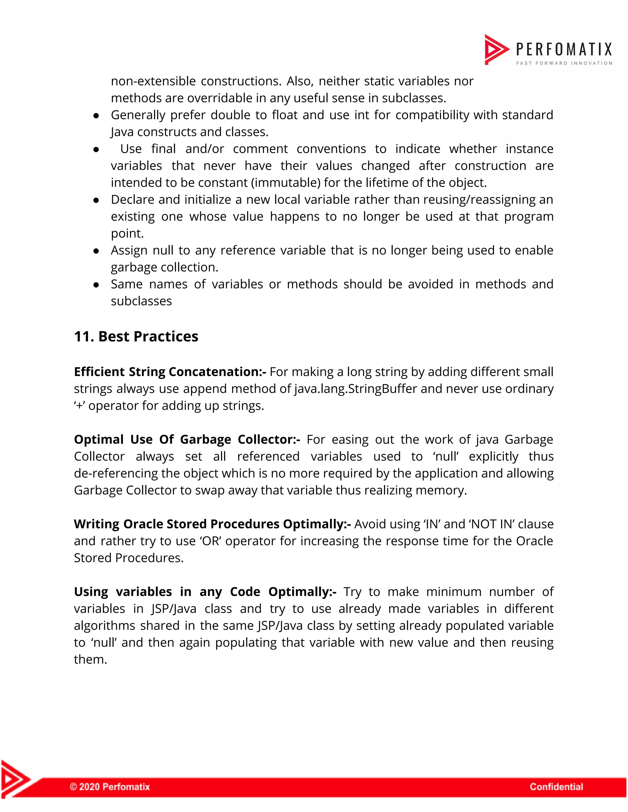 non-extensible constructions. Also, neither static variables nor              methods are overridable in any useful sense in subclasses.    ● Generally prefer double to float and use int for compatibility with standard                        Java constructs and classes.   ● Use final and/or comment conventions to indicate whether instance                    variables that never have their values changed after construction are                    intended to be constant (immutable) for the lifetime of the object.    ● Declare and initialize a new local variable rather than reusing/reassigning an                      existing one whose value happens to no longer be used at that program                          point.    ● Assign null to any reference variable that is no longer being used to enable                            garbage collection.    ● Same names of variables or methods should be avoided in methods and                        subclasses    11. Best Practices     Efficient String Concatenation:- For making a long string by adding different small                        strings always use append method of java.lang.StringBuffer and never use ordinary                      ‘+’ operator for adding up strings.     Optimal Use Of Garbage Collector:- For easing out the work of java Garbage                          Collector always set all referenced variables used to ‘null’ explicitly thus                      de-referencing the object which is no more required by the application and allowing                          Garbage Collector to swap away that variable thus realizing memory.     Writing Oracle Stored Procedures Optimally:- Avoid using ‘IN’ and ‘NOT IN’ clause                        and rather try to use ‘OR’ operator for increasing the response time for the Oracle                              Stored Procedures.     Using variables in any Code Optimally:- Try to make minimum number of                        variables in JSP/Java class and try to use already made variables in different                          algorithms shared in the same JSP/Java class by setting already populated variable                        to ‘null’ and then again populating that variable with new value and then reusing                            them.  