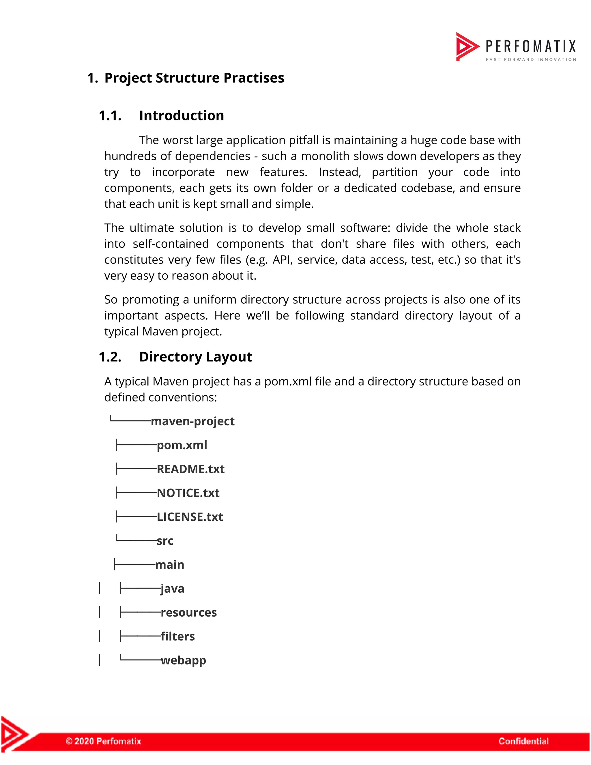 1. Project Structure Practises    1.1. Introduction  The worst large application pitfall is maintaining a huge code base with                        hundreds of dependencies - such a monolith slows down developers as they                        try to incorporate new features. Instead, partition your code into                    components, each gets its own folder or a dedicated codebase, and ensure                        that each unit is kept small and simple.  The ultimate solution is to develop small software: divide the whole stack                        into self-contained components that don't share files with others, each                    constitutes very few files (e.g. API, service, data access, test, etc.) so that it's                            very easy to reason about it.  So promoting a uniform directory structure across projects is also one of its                          important aspects. Here we’ll be following standard directory layout of a                      typical Maven project.  1.2. Directory Layout  A typical Maven project has a pom.xml file and a directory structure based on                            defined conventions:  └───maven-project  ├───pom.xml    ├───README.txt    ├───NOTICE.txt  ├───LICENSE.txt    └───src  ├───main  │ ├───java  │ ├───resources  │ ├───filters  │ └───webapp  