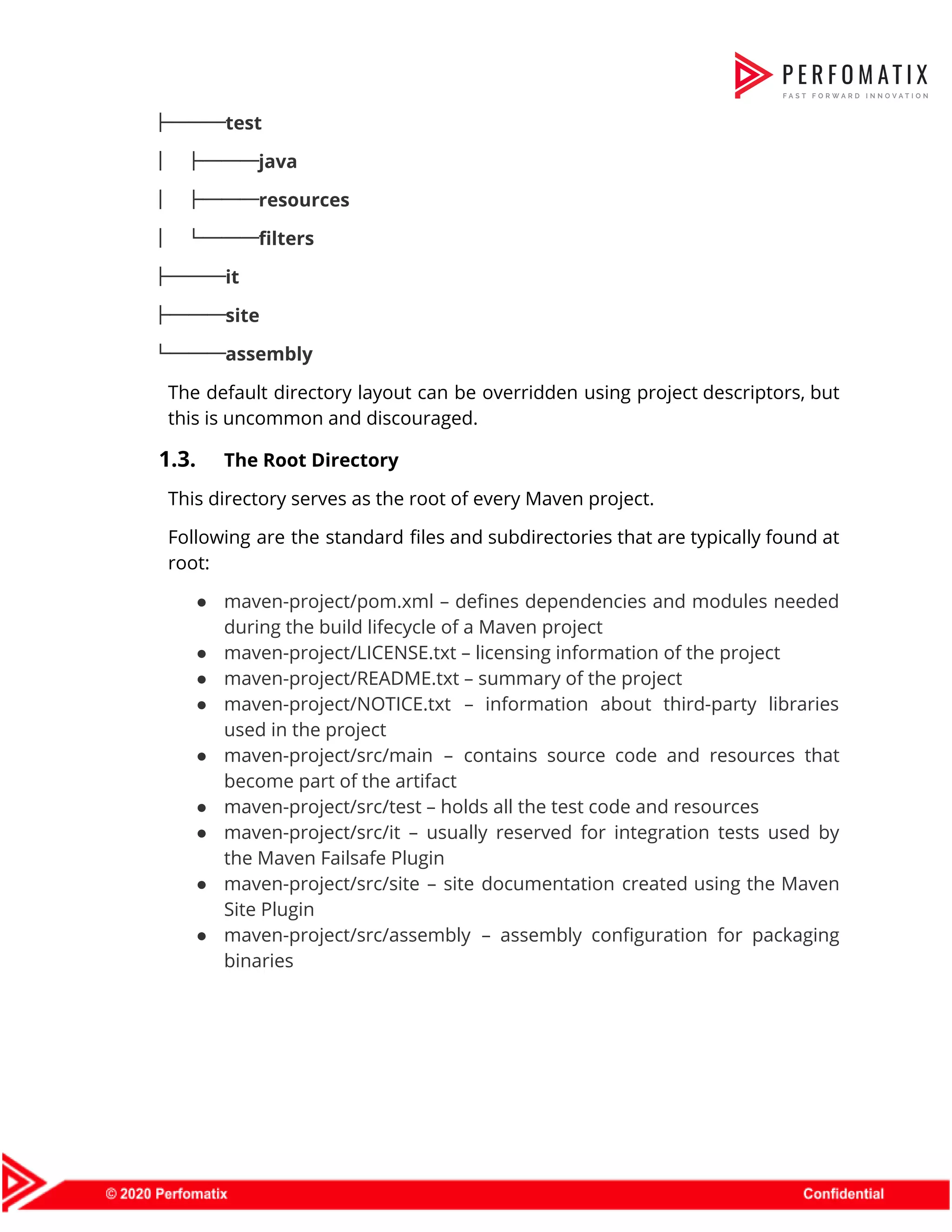 ├───test  │ ├───java  │ ├───resources  │ └───filters  ├───it  ├───site  └───assembly  The default directory layout can be overridden using project descriptors, but                      this is uncommon and discouraged.  1.3. The Root Directory  This directory serves as the root of every Maven project.  Following are the standard files and subdirectories that are typically found at                        root:  ● maven-project/pom.xml – defines dependencies and modules needed              during the build lifecycle of a Maven project  ● maven-project/LICENSE.txt – licensing information of the project  ● maven-project/README.txt – summary of the project  ● maven-project/NOTICE.txt – information about third-party libraries            used in the project  ● maven-project/src/main – contains source code and resources that                become part of the artifact  ● maven-project/src/test – holds all the test code and resources  ● maven-project/src/it – usually reserved for integration tests used by                  the Maven Failsafe Plugin  ● maven-project/src/site – site documentation created using the Maven                Site Plugin  ● maven-project/src/assembly – assembly configuration for packaging            binaries           