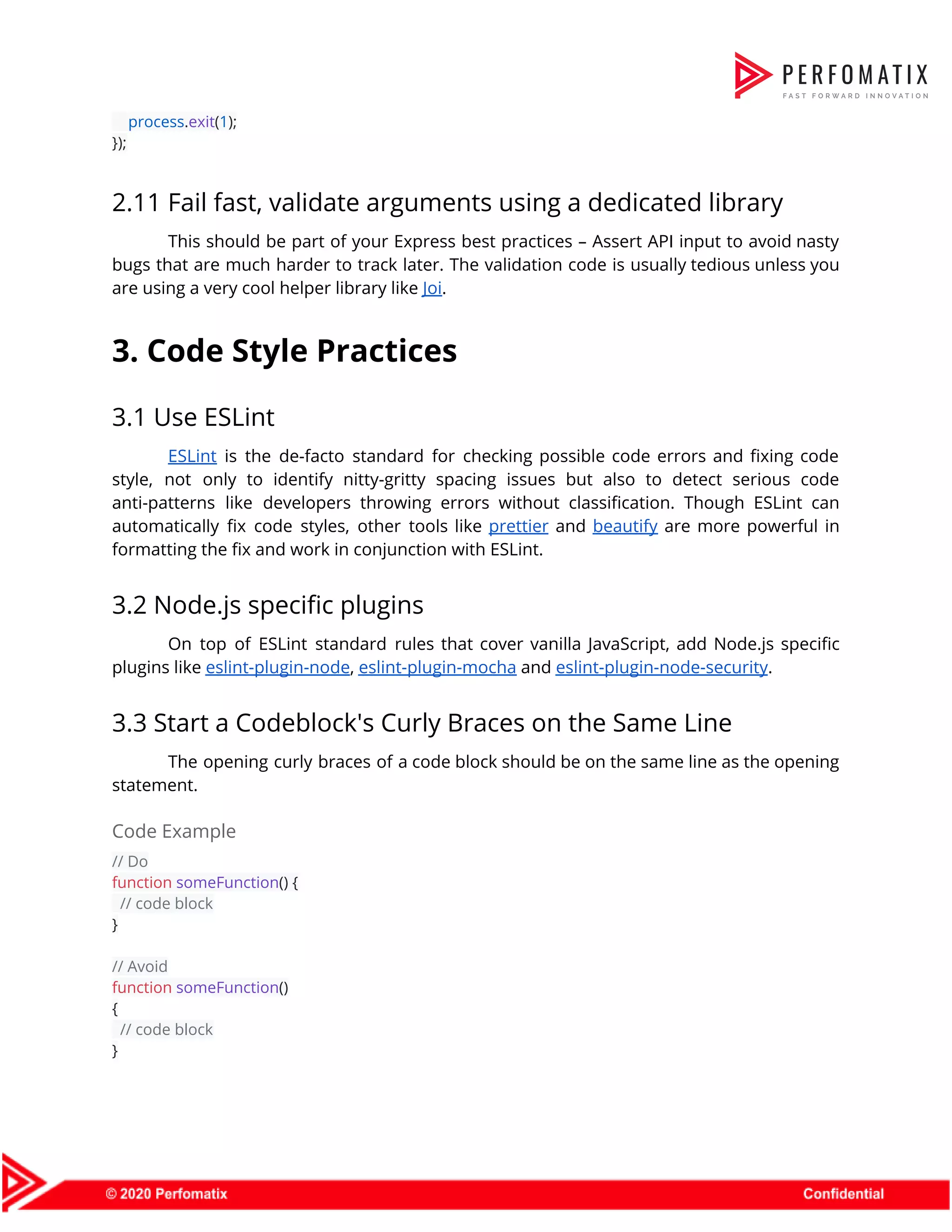 ​process​.​exit​(​1​);  });  2.11 Fail fast, validate arguments using a dedicated library  This should be part of your Express best practices – Assert API input to avoid nasty                                bugs that are much harder to track later. The validation code is usually tedious unless you                                are using a very cool helper library like ​Joi​.  3. Code Style Practices  3.1 Use ESLint  ESLint is the de-facto standard for checking possible code errors and fixing code                          style, not only to identify nitty-gritty spacing issues but also to detect serious code                            anti-patterns like developers throwing errors without classification. Though ESLint can                    automatically fix code styles, other tools like ​prettier and ​beautify are more powerful in                            formatting the fix and work in conjunction with ESLint.  3.2 Node.js specific plugins  On top of ESLint standard rules that cover vanilla JavaScript, add Node.js specific                          plugins like ​eslint-plugin-node​, ​eslint-plugin-mocha​ and ​eslint-plugin-node-security​.  3.3 Start a Codeblock's Curly Braces on the Same Line  The opening curly braces of a code block should be on the same line as the opening                                  statement.  Code Example  // Do  function​ ​someFunction​() {  ​// code block  }    // Avoid  function​ ​someFunction​()  {  ​// code block  }  