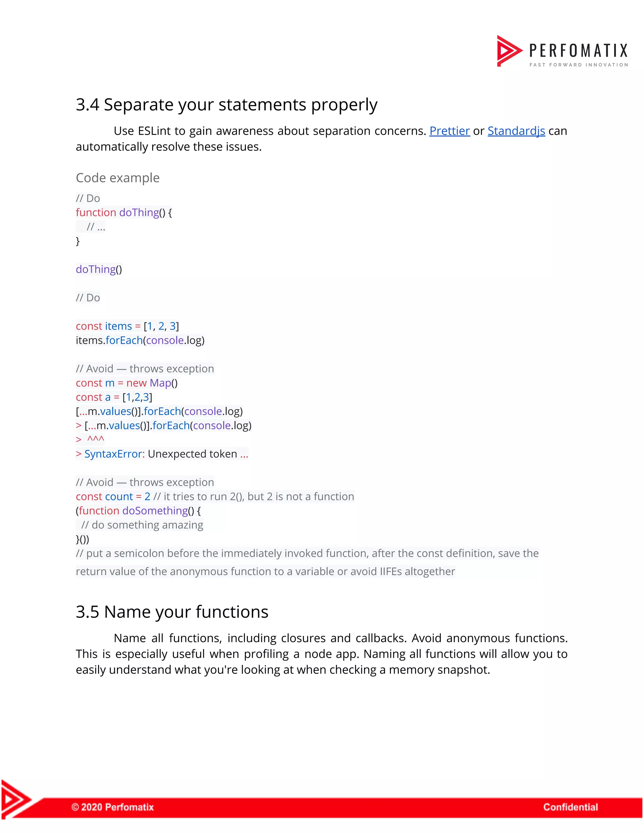 3.4 Separate your statements properly  Use ESLint to gain awareness about separation concerns. ​Prettier or ​Standardjs can                        automatically resolve these issues.  Code example  // Do  function​ ​doThing​() {  ​// ...  }    doThing​()    // Do    const​ ​items​ ​=​ [​1​, ​2​, ​3​]  items.​forEach​(​console​.log)    // Avoid — throws exception  const​ ​m​ ​=​ ​new​ ​Map​()  const​ ​a​ ​=​ [​1​,​2​,​3​]  [​...​m.​values​()].​forEach​(​console​.log)  >​ [​...​m.​values​()].​forEach​(​console​.log)  >​ ​^^^  >​ ​SyntaxError​:​ Unexpected token ​...    // Avoid — throws exception  const​ ​count​ ​=​ ​2​ ​// it tries to run 2(), but 2 is not a function  (​function​ ​doSomething​() {  ​// do something amazing  }())  // put a semicolon before the immediately invoked function, after the const definition, save the  return value of the anonymous function to a variable or avoid IIFEs altogether  3.5 Name your functions  Name all functions, including closures and callbacks. Avoid anonymous functions.                    This is especially useful when profiling a node app. Naming all functions will allow you to                                easily understand what you're looking at when checking a memory snapshot.  