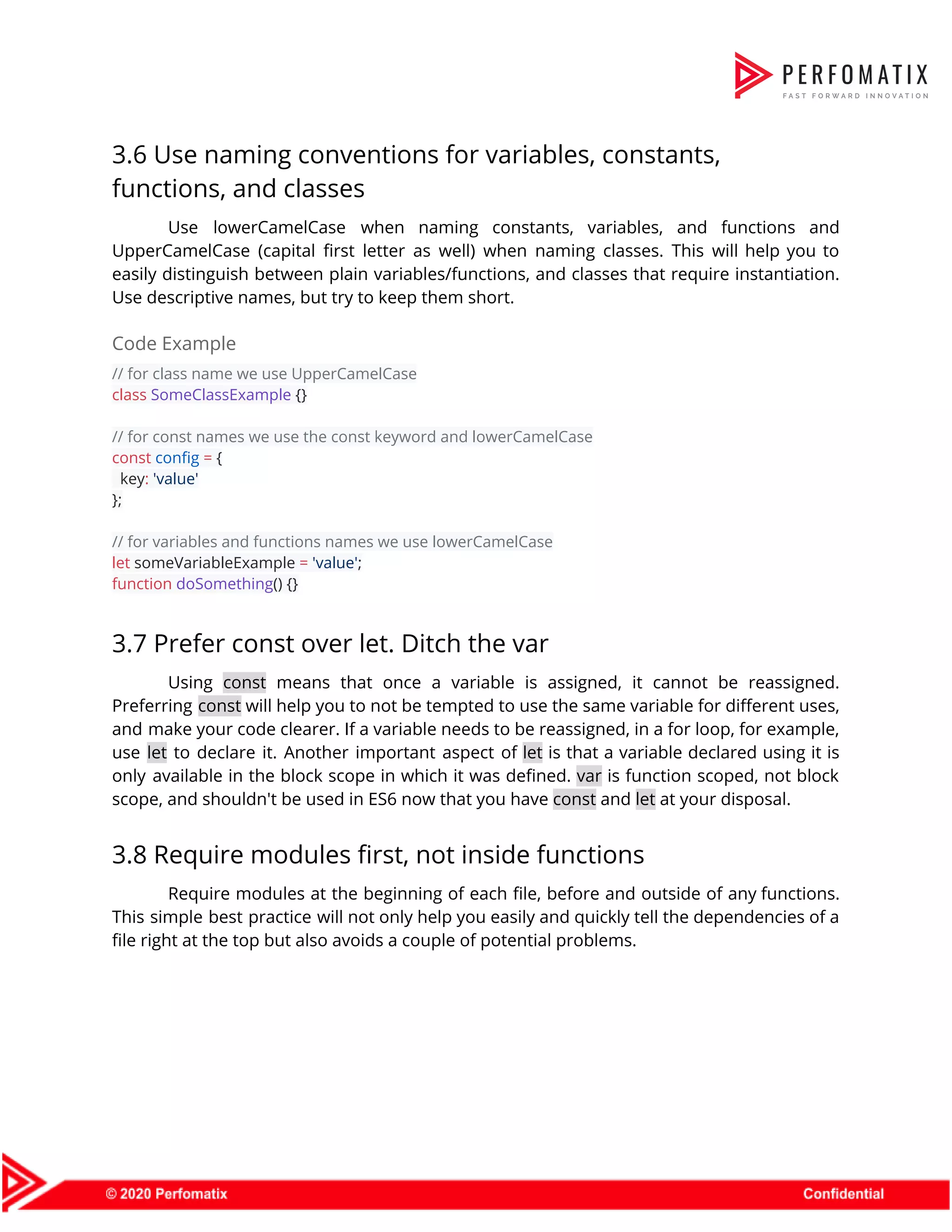 3.6 Use naming conventions for variables, constants,  functions, and classes  Use lowerCamelCase when naming constants, variables, and functions and                  UpperCamelCase (capital first letter as well) when naming classes. This will help you to                            easily distinguish between plain variables/functions, and classes that require instantiation.                    Use descriptive names, but try to keep them short.  Code Example  // for class name we use UpperCamelCase  class​ ​SomeClassExample​ {}    // for const names we use the const keyword and lowerCamelCase  const​ ​config​ ​=​ {  key​:​ ​'value'  };    // for variables and functions names we use lowerCamelCase  let​ someVariableExample ​=​ ​'value'​;  function​ ​doSomething​() {}  3.7 Prefer const over let. Ditch the var  Using ​const means that once a variable is assigned, it cannot be reassigned.                          Preferring ​const will help you to not be tempted to use the same variable for different uses,                                  and make your code clearer. If a variable needs to be reassigned, in a for loop, for example,                                    use ​let to declare it. Another important aspect of ​let is that a variable declared using it is                                    only available in the block scope in which it was defined. ​var is function scoped, not block                                  scope, and shouldn't be used in ES6 now that you have ​const​ and ​let​ at your disposal.  3.8 Require modules first, not inside functions  Require modules at the beginning of each file, before and outside of any functions.                            This simple best practice will not only help you easily and quickly tell the dependencies of a                                  file right at the top but also avoids a couple of potential problems.  