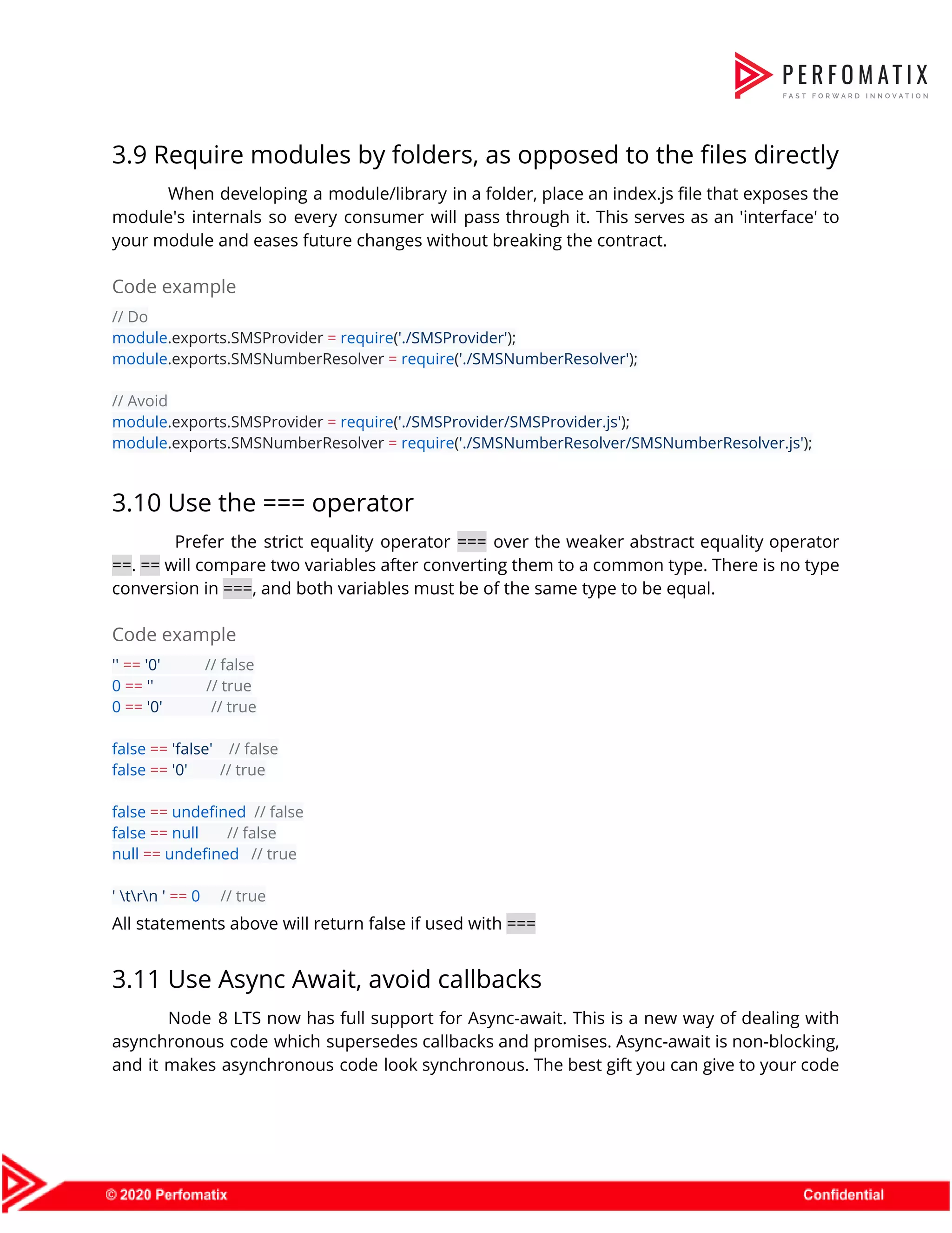 3.9 Require modules by folders, as opposed to the files directly  When developing a module/library in a folder, place an index.js file that exposes the                            module's internals so every consumer will pass through it. This serves as an 'interface' to                              your module and eases future changes without breaking the contract.  Code example  // Do  module​.exports.SMSProvider ​=​ ​require​(​'./SMSProvider'​);  module​.exports.SMSNumberResolver ​=​ ​require​(​'./SMSNumberResolver'​);    // Avoid  module​.exports.SMSProvider ​=​ ​require​(​'./SMSProvider/SMSProvider.js'​);  module​.exports.SMSNumberResolver ​=​ ​require​(​'./SMSNumberResolver/SMSNumberResolver.js'​);  3.10 Use the === operator  Prefer the strict equality operator ​=== over the weaker abstract equality operator                          ==​. ​== will compare two variables after converting them to a common type. There is no type                                  conversion in ​===​, and both variables must be of the same type to be equal.  Code example  ''​ ​==​ ​'0'​ ​// false  0​ ​==​ ​''​ ​// true  0​ ​==​ ​'0'​ ​// true    false​ ​==​ ​'false'​ ​// false  false​ ​==​ ​'0'​ ​// true    false​ ​==​ ​undefined​ ​// false  false​ ​==​ ​null​ ​// false  null​ ​==​ ​undefined​ ​// true    ' trn '​ ​==​ ​0​ ​// true  All statements above will return false if used with ​===  3.11 Use Async Await, avoid callbacks  Node 8 LTS now has full support for Async-await. This is a new way of dealing with                                  asynchronous code which supersedes callbacks and promises. Async-await is non-blocking,                    and it makes asynchronous code look synchronous. The best gift you can give to your code                                