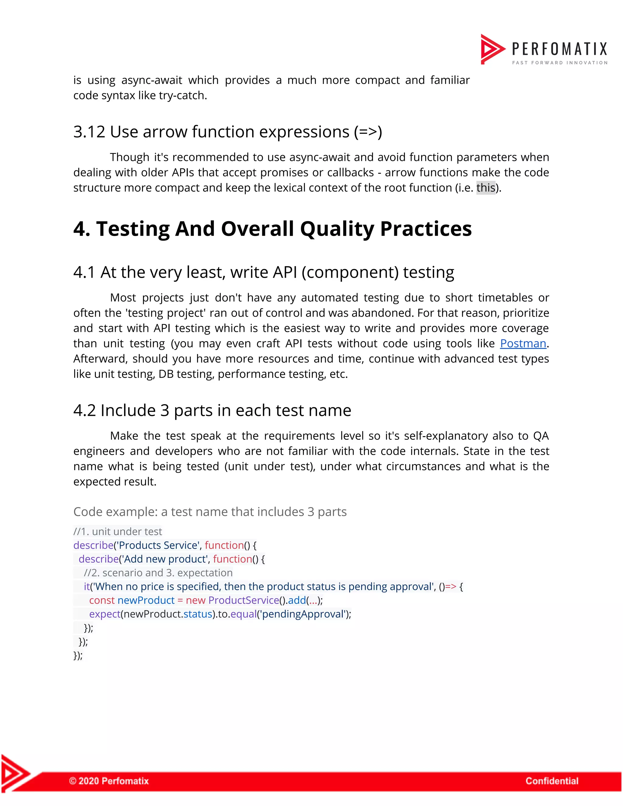 is using async-await which provides a much more compact and familiar                      code syntax like try-catch.  3.12 Use arrow function expressions (=>)  Though it's recommended to use async-await and avoid function parameters when                      dealing with older APIs that accept promises or callbacks - arrow functions make the code                              structure more compact and keep the lexical context of the root function (i.e. ​this​).  4. Testing And Overall Quality Practices  4.1 At the very least, write API (component) testing  Most projects just don't have any automated testing due to short timetables or                          often the 'testing project' ran out of control and was abandoned. For that reason, prioritize                              and start with API testing which is the easiest way to write and provides more coverage                                than unit testing (you may even craft API tests without code using tools like ​Postman​.                              Afterward, should you have more resources and time, continue with advanced test types                          like unit testing, DB testing, performance testing, etc.  4.2 Include 3 parts in each test name  Make the test speak at the requirements level so it's self-explanatory also to QA                            engineers and developers who are not familiar with the code internals. State in the test                              name what is being tested (unit under test), under what circumstances and what is the                              expected result.   Code example: a test name that includes 3 parts  //1. unit under test  describe​(​'Products Service'​, ​function​() {  ​describe​(​'Add new product'​, ​function​() {  ​//2. scenario and 3. expectation  ​it​(​'When no price is specified, then the product status is pending approval'​, ()​=>​ {  ​const​ ​newProduct​ ​=​ ​new​ ​ProductService​().​add​(​...​);  ​expect​(newProduct.​status​).to.​equal​(​'pendingApproval'​);  });  });  });  