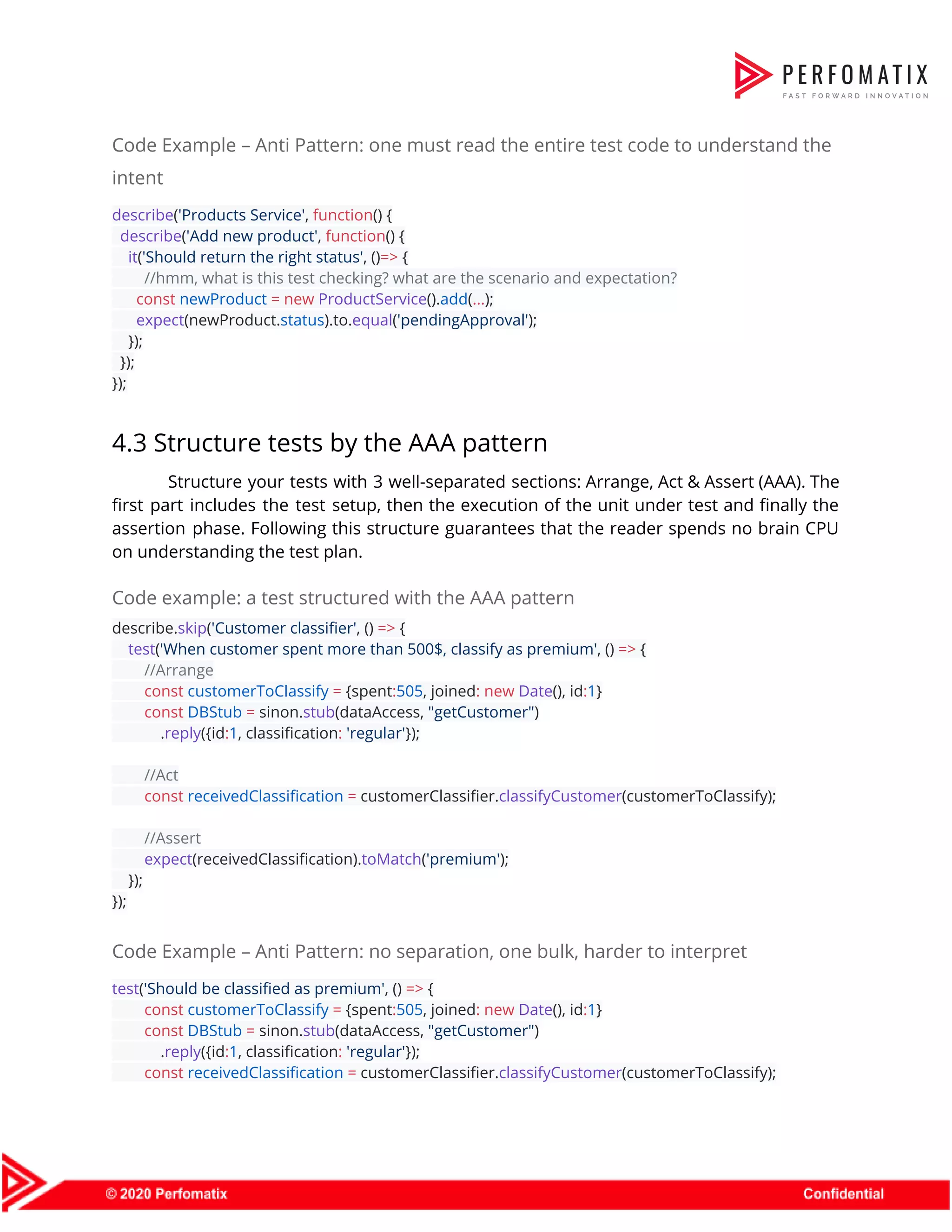 Code Example – Anti Pattern: one must read the entire test code to understand the  intent  describe​(​'Products Service'​, ​function​() {  ​describe​(​'Add new product'​, ​function​() {  ​it​(​'Should return the right status'​, ()​=>​ {  ​//hmm, what is this test checking? what are the scenario and expectation?  ​const​ ​newProduct​ ​=​ ​new​ ​ProductService​().​add​(​...​);  ​expect​(newProduct.​status​).to.​equal​(​'pendingApproval'​);  });  });  });  4.3 Structure tests by the AAA pattern  Structure your tests with 3 well-separated sections: Arrange, Act & Assert (AAA). The                          first part includes the test setup, then the execution of the unit under test and finally the                                  assertion phase. Following this structure guarantees that the reader spends no brain CPU                          on understanding the test plan.  Code example: a test structured with the AAA pattern  describe.​skip​(​'Customer classifier'​, () ​=>​ {  ​test​(​'When customer spent more than 500$, classify as premium'​, () ​=>​ {  ​//Arrange  ​const​ ​customerToClassify​ ​=​ {spent​:​505​, joined​:​ ​new​ ​Date​(), id​:​1​}  ​const​ ​DBStub​ ​=​ sinon.​stub​(dataAccess, ​"getCustomer"​)  .​reply​({id​:​1​, classification​:​ ​'regular'​});    ​//Act  ​const​ ​receivedClassification​ ​=​ customerClassifier.​classifyCustomer​(customerToClassify);    ​//Assert  ​expect​(receivedClassification).​toMatch​(​'premium'​);  });  });  Code Example – Anti Pattern: no separation, one bulk, harder to interpret  test​(​'Should be classified as premium'​, () ​=>​ {  ​const​ ​customerToClassify​ ​=​ {spent​:​505​, joined​:​ ​new​ ​Date​(), id​:​1​}  ​const​ ​DBStub​ ​=​ sinon.​stub​(dataAccess, ​"getCustomer"​)  .​reply​({id​:​1​, classification​:​ ​'regular'​});  ​const​ ​receivedClassification​ ​=​ customerClassifier.​classifyCustomer​(customerToClassify);  