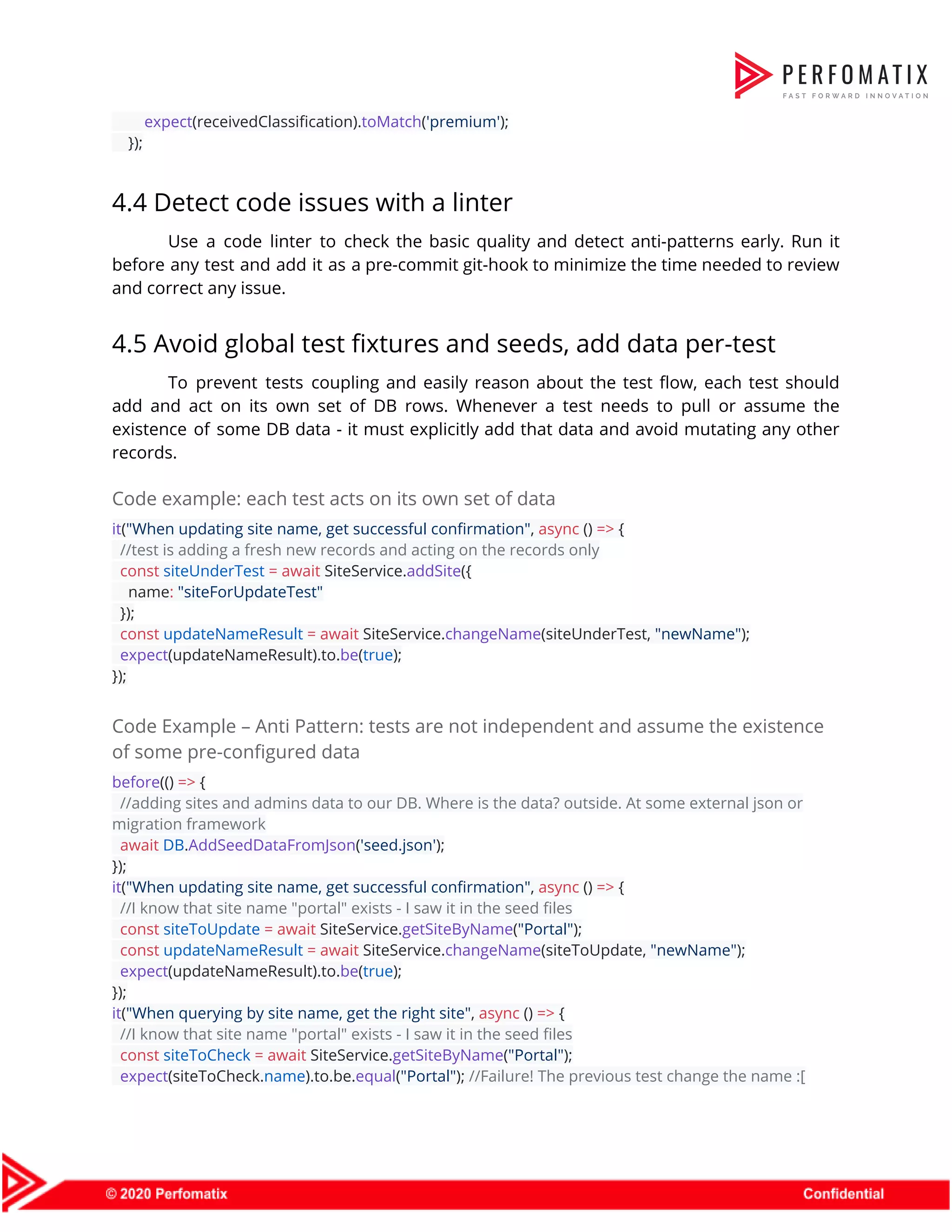 ​expect​(receivedClassification).​toMatch​(​'premium'​);  });  4.4 Detect code issues with a linter  Use a code linter to check the basic quality and detect anti-patterns early. Run it                              before any test and add it as a pre-commit git-hook to minimize the time needed to review                                  and correct any issue.   4.5 Avoid global test fixtures and seeds, add data per-test  To prevent tests coupling and easily reason about the test flow, each test should                            add and act on its own set of DB rows. Whenever a test needs to pull or assume the                                      existence of some DB data - it must explicitly add that data and avoid mutating any other                                  records.  Code example: each test acts on its own set of data  it​(​"When updating site name, get successful confirmation"​, ​async​ () ​=>​ {  ​//test is adding a fresh new records and acting on the records only  ​const​ ​siteUnderTest​ ​=​ ​await​ SiteService.​addSite​({  name​:​ ​"siteForUpdateTest"  });  ​const​ ​updateNameResult​ ​=​ ​await​ SiteService.​changeName​(siteUnderTest, ​"newName"​);  ​expect​(updateNameResult).to.​be​(​true​);  });  Code Example – Anti Pattern: tests are not independent and assume the existence  of some pre-configured data  before​(() ​=>​ {  ​//adding sites and admins data to our DB. Where is the data? outside. At some external json or  migration framework  ​await​ ​DB​.​AddSeedDataFromJson​(​'seed.json'​);  });  it​(​"When updating site name, get successful confirmation"​, ​async​ () ​=>​ {  ​//I know that site name "portal" exists - I saw it in the seed files  ​const​ ​siteToUpdate​ ​=​ ​await​ SiteService.​getSiteByName​(​"Portal"​);  ​const​ ​updateNameResult​ ​=​ ​await​ SiteService.​changeName​(siteToUpdate, ​"newName"​);  ​expect​(updateNameResult).to.​be​(​true​);  });  it​(​"When querying by site name, get the right site"​, ​async​ () ​=>​ {  ​//I know that site name "portal" exists - I saw it in the seed files  ​const​ ​siteToCheck​ ​=​ ​await​ SiteService.​getSiteByName​(​"Portal"​);  ​expect​(siteToCheck.​name​).to.be.​equal​(​"Portal"​); ​//Failure! The previous test change the name :[  