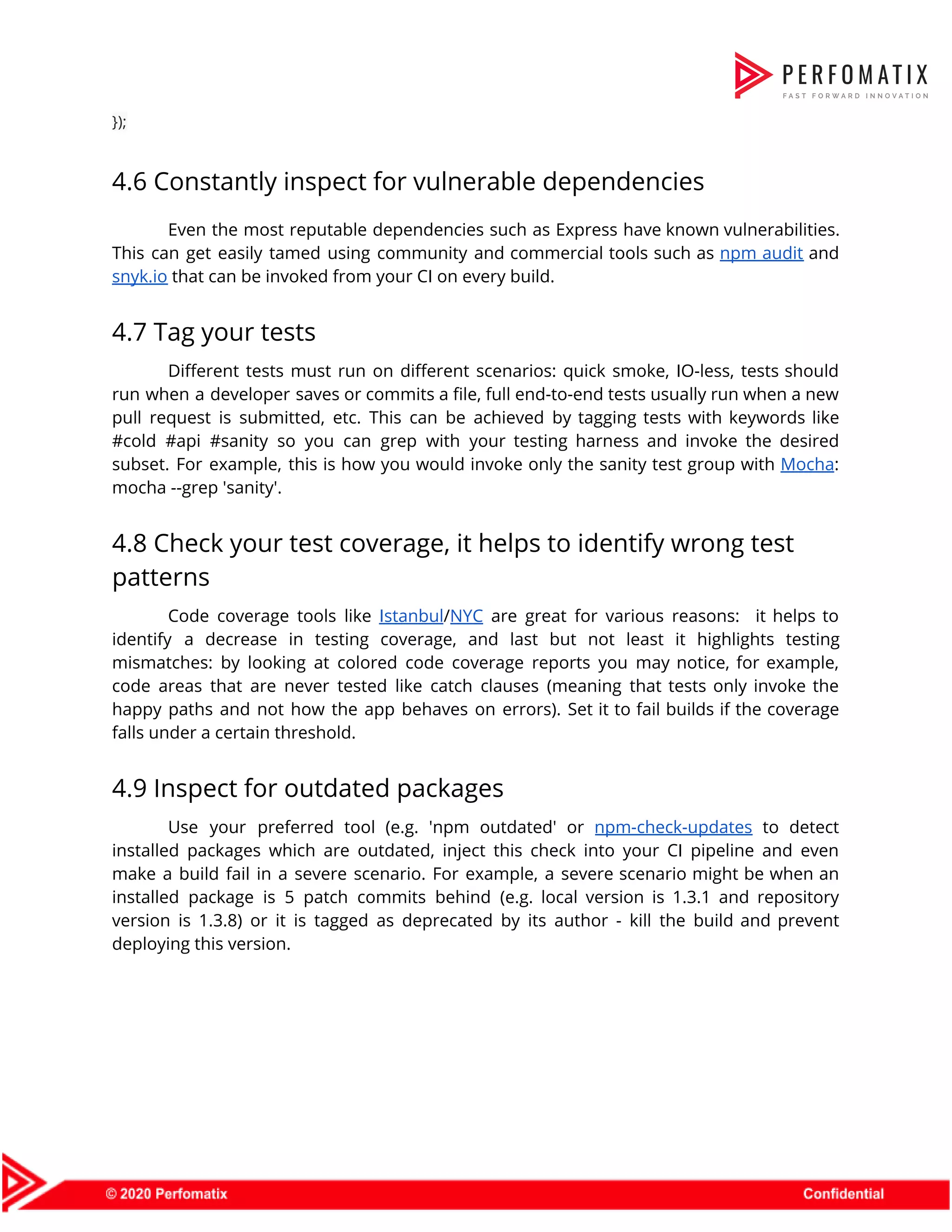 });  4.6 Constantly inspect for vulnerable dependencies  Even the most reputable dependencies such as Express have known vulnerabilities.                      This can get easily tamed using community and commercial tools such as ​npm audit and                              snyk.io​ that can be invoked from your CI on every build.  4.7 Tag your tests  Different tests must run on different scenarios: quick smoke, IO-less, tests should                        run when a developer saves or commits a file, full end-to-end tests usually run when a new                                  pull request is submitted, etc. This can be achieved by tagging tests with keywords like                              #cold #api #sanity so you can grep with your testing harness and invoke the desired                              subset. For example, this is how you would invoke only the sanity test group with ​Mocha​:                                mocha --grep 'sanity'.  4.8 Check your test coverage, it helps to identify wrong test  patterns  Code coverage tools like ​Istanbul​/​NYC are great for various reasons: it helps to                          identify a decrease in testing coverage, and last but not least it highlights testing                            mismatches: by looking at colored code coverage reports you may notice, for example,                          code areas that are never tested like catch clauses (meaning that tests only invoke the                              happy paths and not how the app behaves on errors). Set it to fail builds if the coverage                                    falls under a certain threshold.  4.9 Inspect for outdated packages  Use your preferred tool (e.g. 'npm outdated' or ​npm-check-updates to detect                      installed packages which are outdated, inject this check into your CI pipeline and even                            make a build fail in a severe scenario. For example, a severe scenario might be when an                                  installed package is 5 patch commits behind (e.g. local version is 1.3.1 and repository                            version is 1.3.8) or it is tagged as deprecated by its author - kill the build and prevent                                    deploying this version.  
