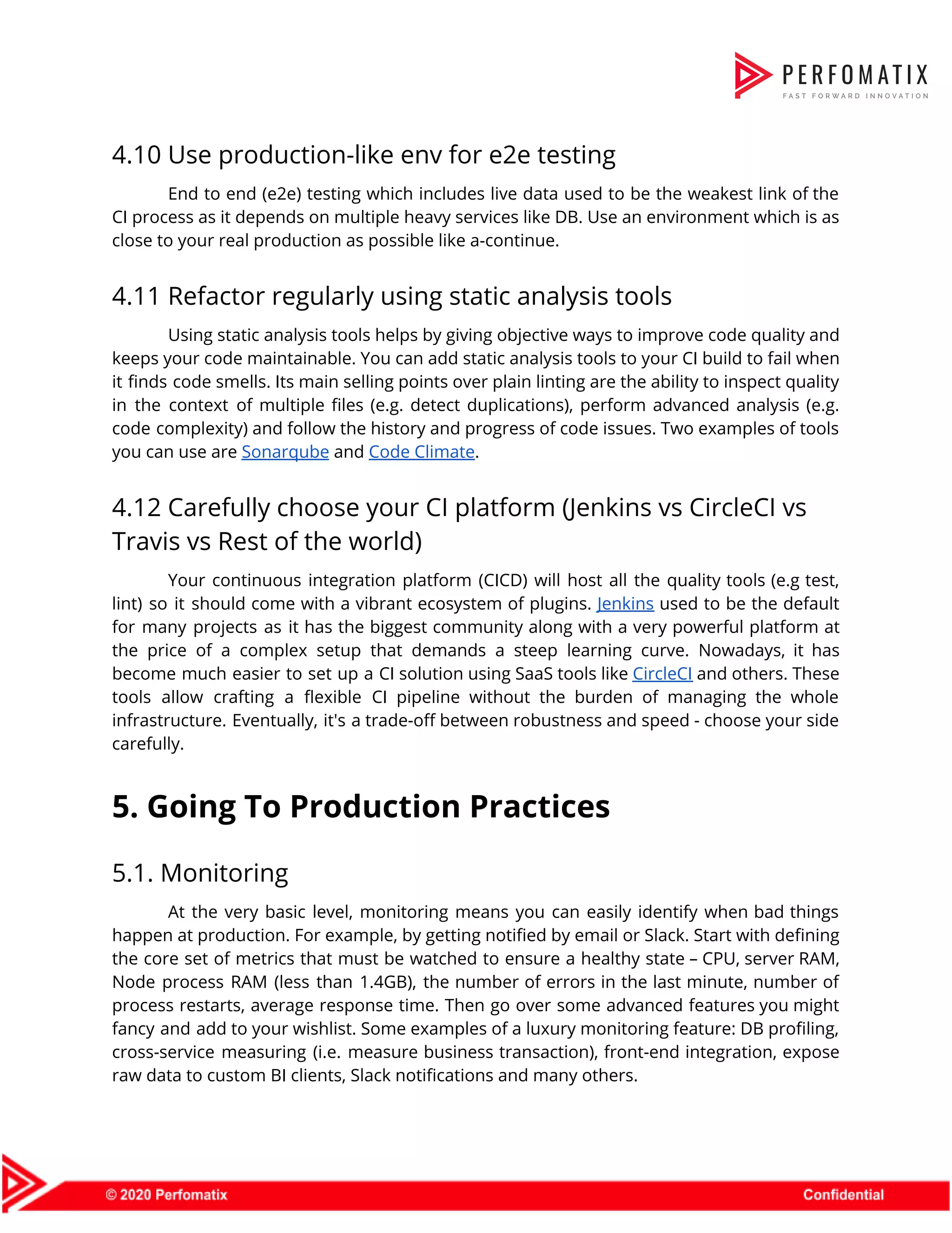 4.10 Use production-like env for e2e testing  End to end (e2e) testing which includes live data used to be the weakest link of the                                  CI process as it depends on multiple heavy services like DB. Use an environment which is as                                  close to your real production as possible like a-continue.  4.11 Refactor regularly using static analysis tools  Using static analysis tools helps by giving objective ways to improve code quality and                            keeps your code maintainable. You can add static analysis tools to your CI build to fail when                                  it finds code smells. Its main selling points over plain linting are the ability to inspect quality                                  in the context of multiple files (e.g. detect duplications), perform advanced analysis (e.g.                          code complexity) and follow the history and progress of code issues. Two examples of tools                              you can use are ​Sonarqube​ and ​Code Climate​.  4.12 Carefully choose your CI platform (Jenkins vs CircleCI vs  Travis vs Rest of the world)  Your continuous integration platform (CICD) will host all the quality tools (e.g test,                          lint) so it should come with a vibrant ecosystem of plugins. ​Jenkins used to be the default                                  for many projects as it has the biggest community along with a very powerful platform at                                the price of a complex setup that demands a steep learning curve. Nowadays, it has                              become much easier to set up a CI solution using SaaS tools like ​CircleCI and others. These                                  tools allow crafting a flexible CI pipeline without the burden of managing the whole                            infrastructure. Eventually, it's a trade-off between robustness and speed - choose your side                          carefully.  5. Going To Production Practices  5.1. Monitoring  At the very basic level, monitoring means you can easily identify when bad things                            happen at production. For example, by getting notified by email or Slack. Start with defining                              the core set of metrics that must be watched to ensure a healthy state – CPU, server RAM,                                    Node process RAM (less than 1.4GB), the number of errors in the last minute, number of                                process restarts, average response time. Then go over some advanced features you might                          fancy and add to your wishlist. Some examples of a luxury monitoring feature: DB profiling,                              cross-service measuring (i.e. measure business transaction), front-end integration, expose                  raw data to custom BI clients, Slack notifications and many others.  