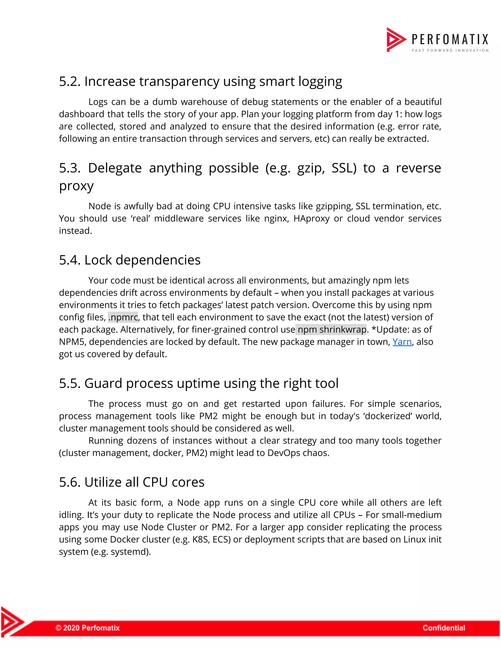 5.2. Increase transparency using smart logging  Logs can be a dumb warehouse of debug statements or the enabler of a beautiful                              dashboard that tells the story of your app. Plan your logging platform from day 1: how logs                                  are collected, stored and analyzed to ensure that the desired information (e.g. error rate,                            following an entire transaction through services and servers, etc) can really be extracted.  5.3. Delegate anything possible (e.g. gzip, SSL) to a reverse                    proxy  Node is awfully bad at doing CPU intensive tasks like gzipping, SSL termination, etc.                            You should use ‘real’ middleware services like nginx, HAproxy or cloud vendor services                          instead.  5.4. Lock dependencies  Your code must be identical across all environments, but amazingly npm lets  dependencies drift across environments by default – when you install packages at various  environments it tries to fetch packages’ latest patch version. Overcome this by using npm  config files, ​.npmrc​, that tell each environment to save the exact (not the latest) version of  each package. Alternatively, for finer-grained control use​ npm shrinkwrap​. *Update: as of  NPM5, dependencies are locked by default. The new package manager in town, ​Yarn​, also  got us covered by default.  5.5. Guard process uptime using the right tool  The process must go on and get restarted upon failures. For simple scenarios,                          process management tools like PM2 might be enough but in today's ‘dockerized’ world,                          cluster management tools should be considered as well.  Running dozens of instances without a clear strategy and too many tools together                          (cluster management, docker, PM2) might lead to DevOps chaos.  5.6. Utilize all CPU cores  At its basic form, a Node app runs on a single CPU core while all others are left                                    idling. It’s your duty to replicate the Node process and utilize all CPUs – For small-medium                                apps you may use Node Cluster or PM2. For a larger app consider replicating the process                                using some Docker cluster (e.g. K8S, ECS) or deployment scripts that are based on Linux init                                system (e.g. systemd).  
