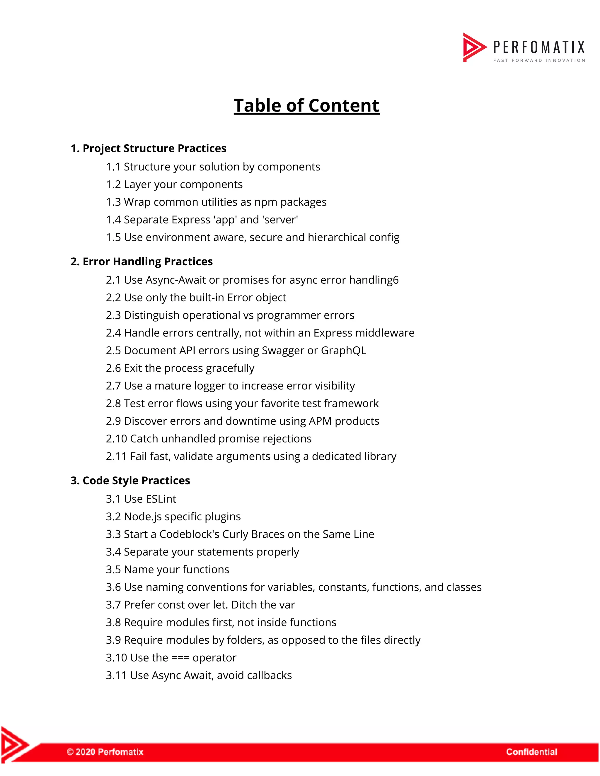   ​Table of Content    1. Project Structure Practices   1.1 Structure your solution by components   1.2 Layer your components   1.3 Wrap common utilities as npm packages   1.4 Separate Express 'app' and 'server'   1.5 Use environment aware, secure and hierarchical config   2. Error Handling Practices   2.1 Use Async-Await or promises for async error handling​6  2.2 Use only the built-in Error object   2.3 Distinguish operational vs programmer errors   2.4 Handle errors centrally, not within an Express middleware  2.5 Document API errors using Swagger or GraphQL   2.6 Exit the process gracefully   2.7 Use a mature logger to increase error visibility  2.8 Test error flows using your favorite test framework   2.9 Discover errors and downtime using APM products   2.10 Catch unhandled promise rejections   2.11 Fail fast, validate arguments using a dedicated library   3. Code Style Practices  3.1 Use ESLint   3.2 Node.js specific plugins   3.3 Start a Codeblock's Curly Braces on the Same Line  3.4 Separate your statements properly   3.5 Name your functions   3.6 Use naming conventions for variables, constants, functions, and classes  3.7 Prefer const over let. Ditch the var   3.8 Require modules first, not inside functions  3.9 Require modules by folders, as opposed to the files directly   3.10 Use the === operator   3.11 Use Async Await, avoid callbacks  
