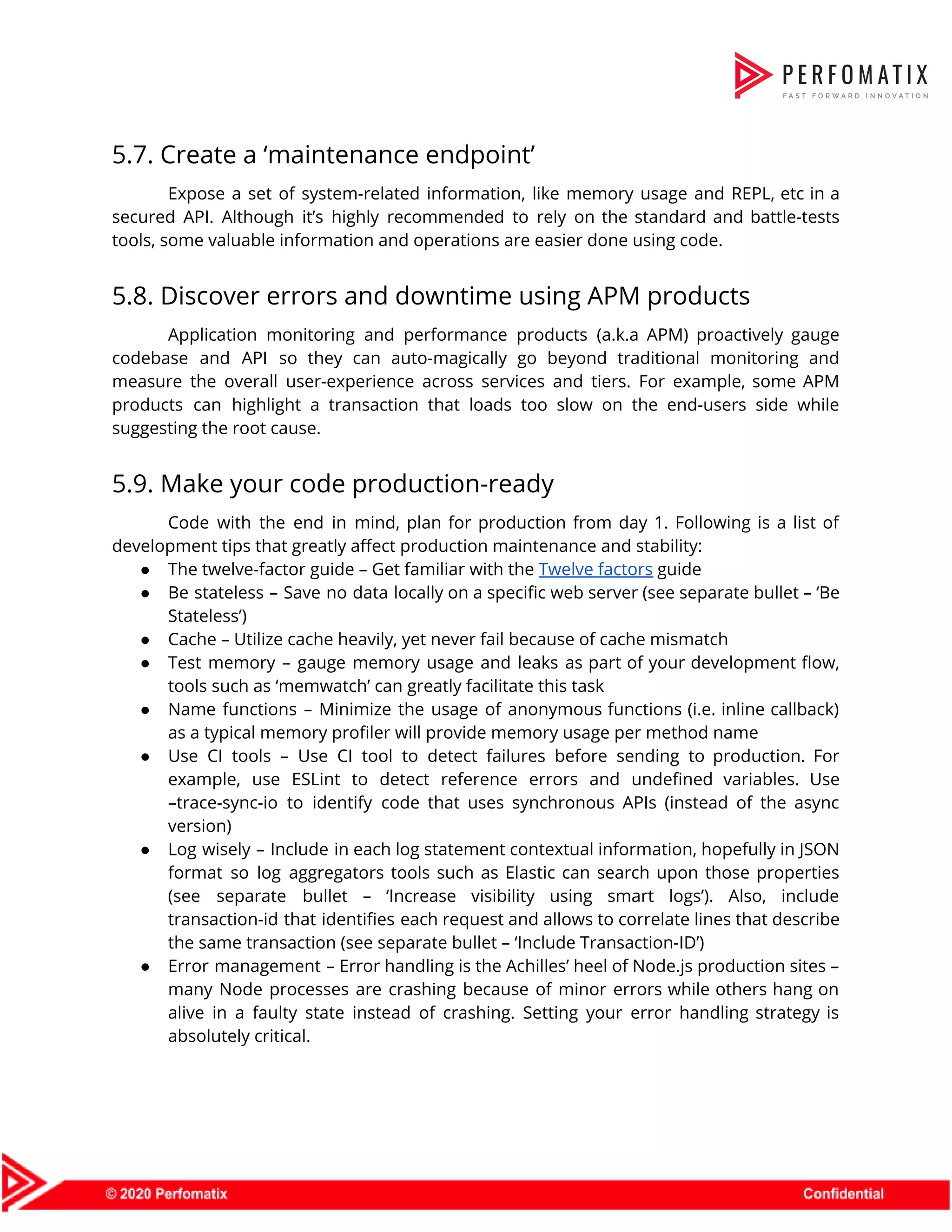5.7. Create a ‘maintenance endpoint’  Expose a set of system-related information, like memory usage and REPL, etc in a                            secured API. Although it’s highly recommended to rely on the standard and battle-tests                          tools, some valuable information and operations are easier done using code.  5.8. Discover errors and downtime using APM products  Application monitoring and performance products (a.k.a APM) proactively gauge                  codebase and API so they can auto-magically go beyond traditional monitoring and                        measure the overall user-experience across services and tiers. For example, some APM                        products can highlight a transaction that loads too slow on the end-users side while                            suggesting the root cause.  5.9. Make your code production-ready  Code with the end in mind, plan for production from day 1. Following is a list of                                  development tips that greatly affect production maintenance and stability:  ● The twelve-factor guide – Get familiar with the ​Twelve factors​ guide  ● Be stateless – Save no data locally on a specific web server (see separate bullet – ‘Be                                  Stateless’)  ● Cache – Utilize cache heavily, yet never fail because of cache mismatch  ● Test memory – gauge memory usage and leaks as part of your development flow,                            tools such as ‘memwatch’ can greatly facilitate this task  ● Name functions – Minimize the usage of anonymous functions (i.e. inline callback)                        as a typical memory profiler will provide memory usage per method name  ● Use CI tools – Use CI tool to detect failures before sending to production. For                              example, use ESLint to detect reference errors and undefined variables. Use                      –trace-sync-io to identify code that uses synchronous APIs (instead of the async                        version)  ● Log wisely – Include in each log statement contextual information, hopefully in JSON                          format so log aggregators tools such as Elastic can search upon those properties                          (see separate bullet – ‘Increase visibility using smart logs’). Also, include                      transaction-id that identifies each request and allows to correlate lines that describe                        the same transaction (see separate bullet – ‘Include Transaction-ID’)  ● Error management – Error handling is the Achilles’ heel of Node.js production sites –                            many Node processes are crashing because of minor errors while others hang on                          alive in a faulty state instead of crashing. Setting your error handling strategy is                            absolutely critical.  