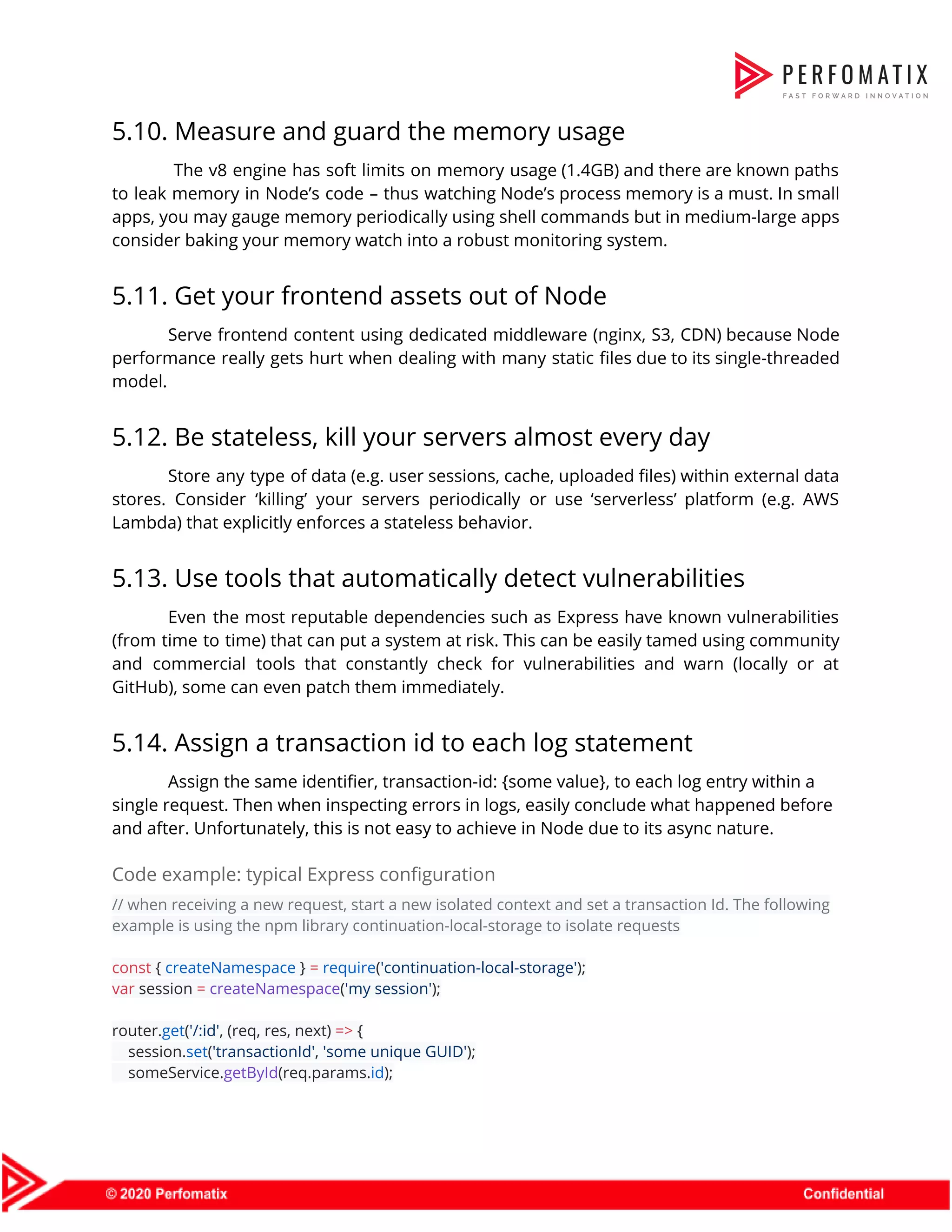 5.10. Measure and guard the memory usage  The v8 engine has soft limits on memory usage (1.4GB) and there are known paths                                to leak memory in Node’s code – thus watching Node’s process memory is a must. In small                                  apps, you may gauge memory periodically using shell commands but in medium-large apps                          consider baking your memory watch into a robust monitoring system.  5.11. Get your frontend assets out of Node  Serve frontend content using dedicated middleware (nginx, S3, CDN) because Node                      performance really gets hurt when dealing with many static files due to its single-threaded                            model.  5.12. Be stateless, kill your servers almost every day  Store any type of data (e.g. user sessions, cache, uploaded files) within external data                            stores. Consider ‘killing’ your servers periodically or use ‘serverless’ platform (e.g. AWS                        Lambda) that explicitly enforces a stateless behavior.  5.13. Use tools that automatically detect vulnerabilities  Even the most reputable dependencies such as Express have known vulnerabilities                      (from time to time) that can put a system at risk. This can be easily tamed using community                                    and commercial tools that constantly check for vulnerabilities and warn (locally or at                          GitHub), some can even patch them immediately.  5.14. Assign a transaction id to each log statement  Assign the same identifier, transaction-id: {some value}, to each log entry within a  single request. Then when inspecting errors in logs, easily conclude what happened before  and after. Unfortunately, this is not easy to achieve in Node due to its async nature.  Code example: typical Express configuration  // when receiving a new request, start a new isolated context and set a transaction Id. The following  example is using the npm library continuation-local-storage to isolate requests    const​ { ​createNamespace​ } ​=​ ​require​(​'continuation-local-storage'​);  var​ session ​=​ ​createNamespace​(​'my session'​);    router.​get​(​'/:id'​, (req, res, next) ​=>​ {  session.​set​(​'transactionId'​, ​'some unique GUID'​);  someService.​getById​(req.params.​id​);  