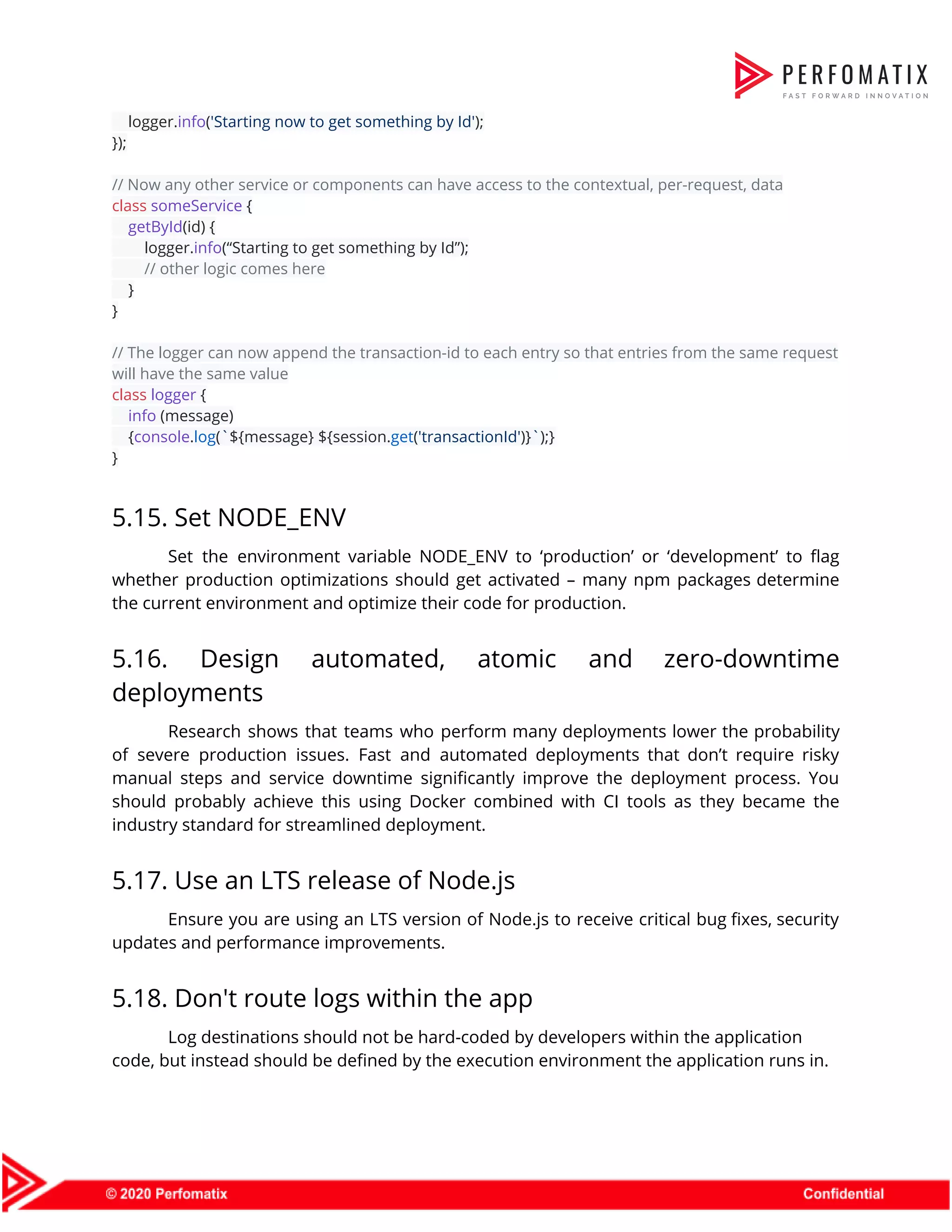 logger.​info​(​'Starting now to get something by Id'​);  });    // Now any other service or components can have access to the contextual, per-request, data  class​ ​someService​ {  ​getById​(id) {  logger.​info​(“Starting to get something by Id”);  ​// other logic comes here  }  }    // The logger can now append the transaction-id to each entry so that entries from the same request  will have the same value  class​ ​logger​ {  ​info​ (message)  {​console​.​log​(​`​${message}​ ​${session.​get​(​'transactionId'​)}​`​);}  }  5.15. Set NODE_ENV  Set the environment variable NODE_ENV to ‘production’ or ‘development’ to flag                      whether production optimizations should get activated – many npm packages determine                      the current environment and optimize their code for production.   5.16. Design automated, atomic and zero-downtime            deployments  Research shows that teams who perform many deployments lower the probability                      of severe production issues. Fast and automated deployments that don’t require risky                        manual steps and service downtime significantly improve the deployment process. You                      should probably achieve this using Docker combined with CI tools as they became the                            industry standard for streamlined deployment.  5.17. Use an LTS release of Node.js  Ensure you are using an LTS version of Node.js to receive critical bug fixes, security                              updates and performance improvements.  5.18. Don't route logs within the app  Log destinations should not be hard-coded by developers within the application  code, but instead should be defined by the execution environment the application runs in.  