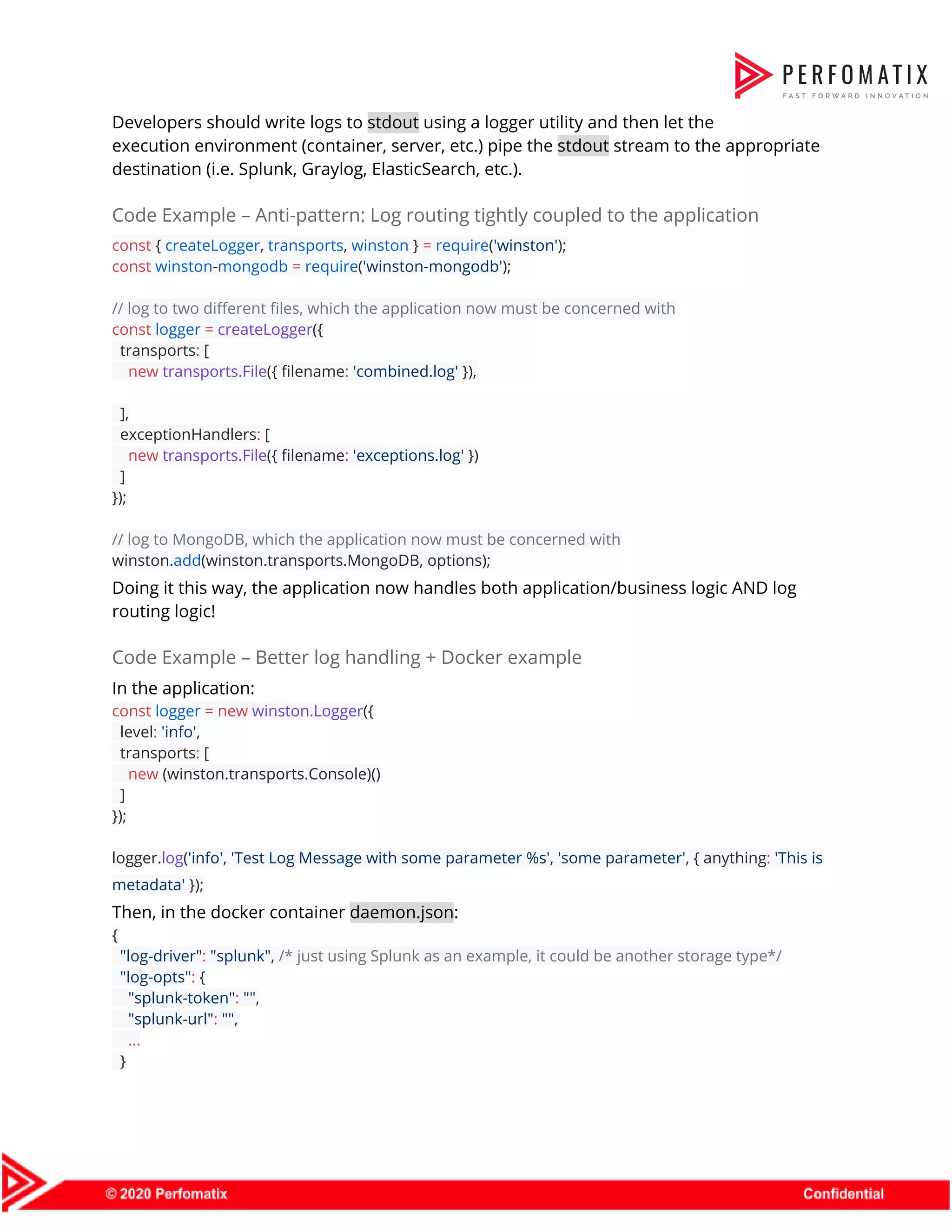 Developers should write logs to ​stdout​ using a logger utility and then let the  execution environment (container, server, etc.) pipe the ​stdout​ stream to the appropriate  destination (i.e. Splunk, Graylog, ElasticSearch, etc.).  Code Example – Anti-pattern: Log routing tightly coupled to the application  const​ { ​createLogger​, ​transports​, ​winston​ } ​=​ ​require​(​'winston'​);  const​ ​winston​-​mongodb​ ​=​ ​require​(​'winston-mongodb'​);     // log to two different files, which the application now must be concerned with  const​ ​logger​ ​=​ ​createLogger​({  transports​:​ [  ​new​ ​transports.File​({ filename​:​ ​'combined.log'​ }),     ],  exceptionHandlers​:​ [  ​new​ ​transports.File​({ filename​:​ ​'exceptions.log'​ })  ]  });     // log to MongoDB, which the application now must be concerned with  winston.​add​(winston.transports.MongoDB, options);  Doing it this way, the application now handles both application/business logic AND log  routing logic!  Code Example – Better log handling + Docker example  In the application:  const​ ​logger​ ​=​ ​new​ ​winston.Logger​({  level​:​ ​'info'​,  transports​:​ [  ​new​ (winston.transports.Console)()  ]  });    logger.​log​(​'info'​, ​'Test Log Message with some parameter %s'​, ​'some parameter'​, { anything​:​ ​'This is  metadata'​ });  Then, in the docker container ​daemon.json​:  {  ​"log-driver"​:​ ​"splunk"​, ​/* just using Splunk as an example, it could be another storage type*/  ​"log-opts"​:​ {  ​"splunk-token"​:​ ​""​,  ​"splunk-url"​:​ ​""​,  ​...  }  