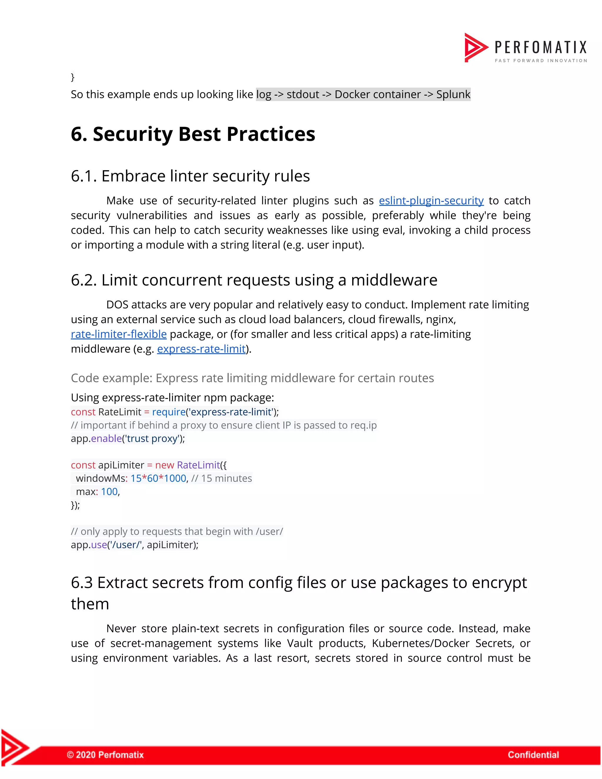 }  So this example ends up looking like ​log -> stdout -> Docker container -> Splunk  6. Security Best Practices  6.1. Embrace linter security rules  Make use of security-related linter plugins such as ​eslint-plugin-security to catch                      security vulnerabilities and issues as early as possible, preferably while they're being                        coded. This can help to catch security weaknesses like using eval, invoking a child process                              or importing a module with a string literal (e.g. user input).  6.2. Limit concurrent requests using a middleware  DOS attacks are very popular and relatively easy to conduct. Implement rate limiting  using an external service such as cloud load balancers, cloud firewalls, nginx,  rate-limiter-flexible​ package, or (for smaller and less critical apps) a rate-limiting  middleware (e.g. ​express-rate-limit​).  Code example: Express rate limiting middleware for certain routes  Using express-rate-limiter npm package:  const​ RateLimit ​=​ ​require​(​'express-rate-limit'​);  // important if behind a proxy to ensure client IP is passed to req.ip  app.​enable​(​'trust proxy'​);      const​ apiLimiter ​=​ ​new​ ​RateLimit​({  windowMs​:​ ​15​*​60​*​1000​, ​// 15 minutes  max​:​ ​100​,  });     // only apply to requests that begin with /user/  app.​use​(​'/user/'​, apiLimiter);  6.3 Extract secrets from config files or use packages to encrypt  them  Never store plain-text secrets in configuration files or source code. Instead, make                        use of secret-management systems like Vault products, Kubernetes/Docker Secrets, or                    using environment variables. As a last resort, secrets stored in source control must be                            