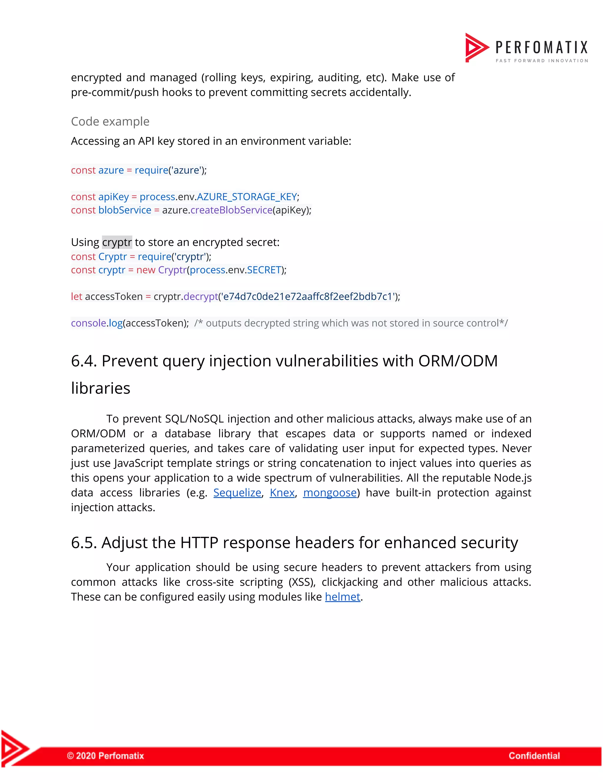 encrypted and managed (rolling keys, expiring, auditing, etc). Make use of                      pre-commit/push hooks to prevent committing secrets accidentally.  Code example  Accessing an API key stored in an environment variable:    const​ ​azure​ ​=​ ​require​(​'azure'​);    const​ ​apiKey​ ​=​ ​process​.env.​AZURE_STORAGE_KEY​;  const​ ​blobService​ ​=​ azure.​createBlobService​(apiKey);    Using ​cryptr​ to store an encrypted secret:  const​ ​Cryptr​ ​=​ ​require​(​'cryptr'​);  const​ ​cryptr​ ​=​ ​new​ ​Cryptr​(​process​.env.​SECRET​);     let​ accessToken ​=​ cryptr.​decrypt​(​'e74d7c0de21e72aaffc8f2eef2bdb7c1'​);     console​.​log​(accessToken); ​/* outputs decrypted string which was not stored in source control*/  6.4. Prevent query injection vulnerabilities with ORM/ODM  libraries  To prevent SQL/NoSQL injection and other malicious attacks, always make use of an                          ORM/ODM or a database library that escapes data or supports named or indexed                          parameterized queries, and takes care of validating user input for expected types. Never                          just use JavaScript template strings or string concatenation to inject values into queries as                            this opens your application to a wide spectrum of vulnerabilities. All the reputable Node.js                            data access libraries (e.g. ​Sequelize​, ​Knex​, ​mongoose​) have built-in protection against                      injection attacks.  6.5. Adjust the HTTP response headers for enhanced security  Your application should be using secure headers to prevent attackers from using                        common attacks like cross-site scripting (XSS), clickjacking and other malicious attacks.                      These can be configured easily using modules like ​helmet​.  