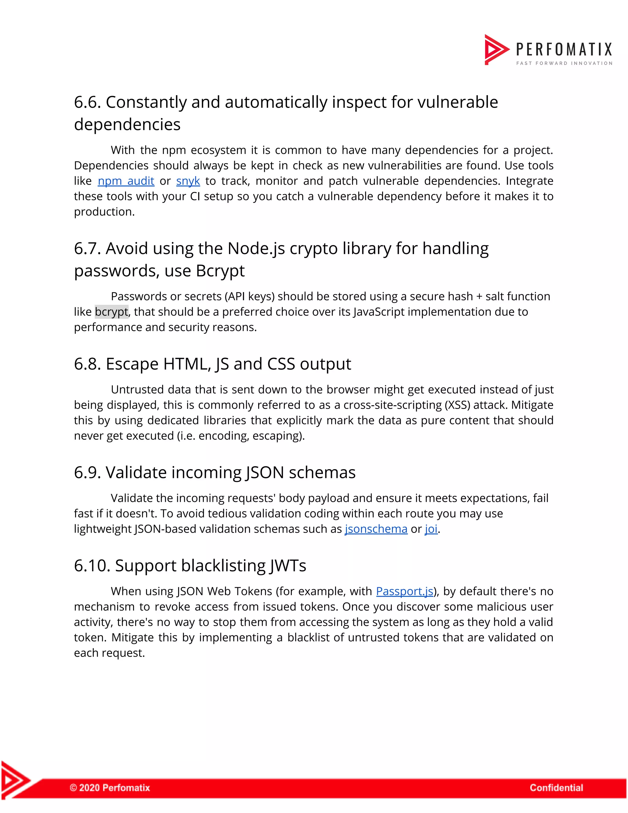 6.6. Constantly and automatically inspect for vulnerable  dependencies  With the npm ecosystem it is common to have many dependencies for a project.                            Dependencies should always be kept in check as new vulnerabilities are found. Use tools                            like ​npm audit or ​snyk to track, monitor and patch vulnerable dependencies. Integrate                          these tools with your CI setup so you catch a vulnerable dependency before it makes it to                                  production.  6.7. Avoid using the Node.js crypto library for handling  passwords, use Bcrypt  Passwords or secrets (API keys) should be stored using a secure hash + salt function  like ​bcrypt​, that should be a preferred choice over its JavaScript implementation due to  performance and security reasons.  6.8. Escape HTML, JS and CSS output  Untrusted data that is sent down to the browser might get executed instead of just                              being displayed, this is commonly referred to as a cross-site-scripting (XSS) attack. Mitigate                          this by using dedicated libraries that explicitly mark the data as pure content that should                              never get executed (i.e. encoding, escaping).  6.9. Validate incoming JSON schemas  Validate the incoming requests' body payload and ensure it meets expectations, fail  fast if it doesn't. To avoid tedious validation coding within each route you may use  lightweight JSON-based validation schemas such as ​jsonschema​ or ​joi​.  6.10. Support blacklisting JWTs  When using JSON Web Tokens (for example, with ​Passport.js​), by default there's no                          mechanism to revoke access from issued tokens. Once you discover some malicious user                          activity, there's no way to stop them from accessing the system as long as they hold a valid                                    token. Mitigate this by implementing a blacklist of untrusted tokens that are validated on                            each request.  