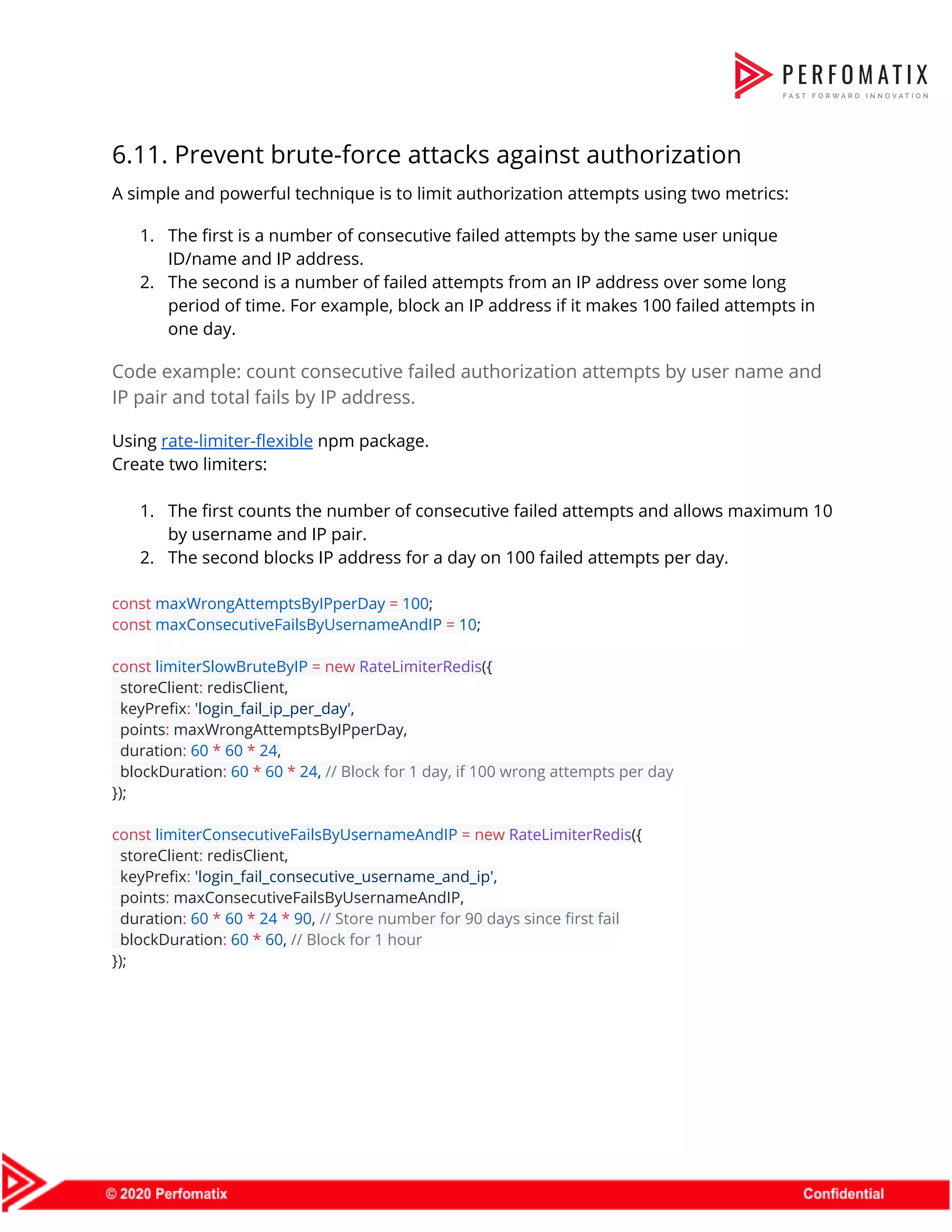 6.11. Prevent brute-force attacks against authorization  A simple and powerful technique is to limit authorization attempts using two metrics:  1. The first is a number of consecutive failed attempts by the same user unique  ID/name and IP address.  2. The second is a number of failed attempts from an IP address over some long  period of time. For example, block an IP address if it makes 100 failed attempts in  one day.  Code example: count consecutive failed authorization attempts by user name and  IP pair and total fails by IP address.  Using ​rate-limiter-flexible​ npm package.  Create two limiters:    1. The first counts the number of consecutive failed attempts and allows maximum 10  by username and IP pair.  2. The second blocks IP address for a day on 100 failed attempts per day.    const​ ​maxWrongAttemptsByIPperDay​ ​=​ ​100​;  const​ ​maxConsecutiveFailsByUsernameAndIP​ ​=​ ​10​;    const​ ​limiterSlowBruteByIP​ ​=​ ​new​ ​RateLimiterRedis​({  storeClient​:​ redisClient,  keyPrefix​:​ ​'login_fail_ip_per_day'​,  points​:​ maxWrongAttemptsByIPperDay,  duration​:​ ​60​ ​*​ ​60​ ​*​ ​24​,  blockDuration​:​ ​60​ ​*​ ​60​ ​*​ ​24​, ​// Block for 1 day, if 100 wrong attempts per day  });    const​ ​limiterConsecutiveFailsByUsernameAndIP​ ​=​ ​new​ ​RateLimiterRedis​({  storeClient​:​ redisClient,  keyPrefix​:​ ​'login_fail_consecutive_username_and_ip'​,  points​:​ maxConsecutiveFailsByUsernameAndIP,  duration​:​ ​60​ ​*​ ​60​ ​*​ ​24​ ​*​ ​90​, ​// Store number for 90 days since first fail  blockDuration​:​ ​60​ ​*​ ​60​, ​// Block for 1 hour  });  