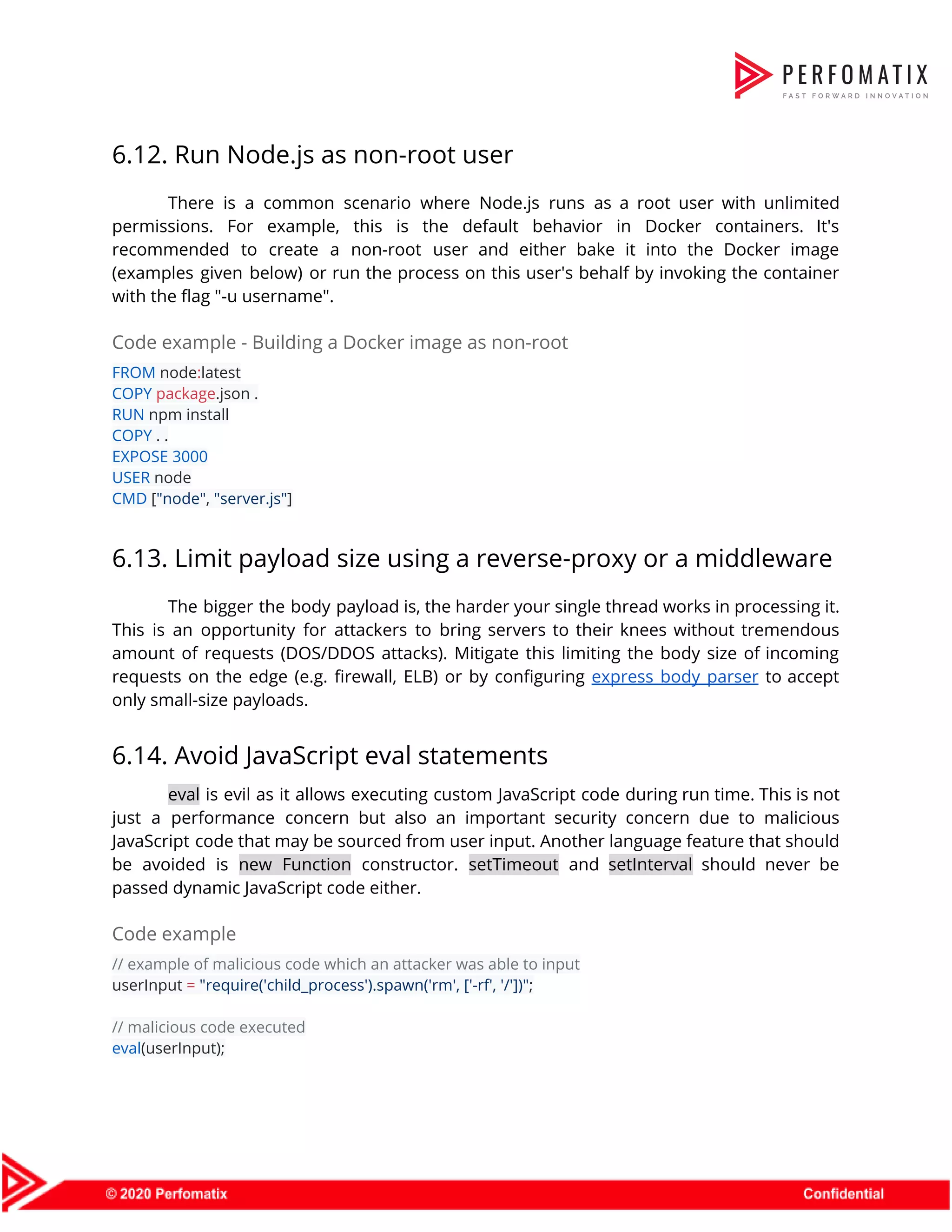 6.12. Run Node.js as non-root user  There is a common scenario where Node.js runs as a root user with unlimited                            permissions. For example, this is the default behavior in Docker containers. It's                        recommended to create a non-root user and either bake it into the Docker image                            (examples given below) or run the process on this user's behalf by invoking the container                              with the flag "-u username".  Code example - Building a Docker image as non-root  FROM​ node​:​latest  COPY​ ​package​.json .  RUN​ npm install  COPY​ . .  EXPOSE​ ​3000  USER​ node  CMD​ [​"node"​, ​"server.js"​]  6.13. Limit payload size using a reverse-proxy or a middleware  The bigger the body payload is, the harder your single thread works in processing it.                              This is an opportunity for attackers to bring servers to their knees without tremendous                            amount of requests (DOS/DDOS attacks). Mitigate this limiting the body size of incoming                          requests on the edge (e.g. firewall, ELB) or by configuring ​express body parser to accept                              only small-size payloads.  6.14. Avoid JavaScript eval statements  eval is evil as it allows executing custom JavaScript code during run time. This is not                                just a performance concern but also an important security concern due to malicious                          JavaScript code that may be sourced from user input. Another language feature that should                            be avoided is ​new Function constructor. ​setTimeout and ​setInterval should never be                        passed dynamic JavaScript code either.  Code example  // example of malicious code which an attacker was able to input  userInput ​=​ ​"require('child_process').spawn('rm', ['-rf', '/'])"​;    // malicious code executed  eval​(userInput);  