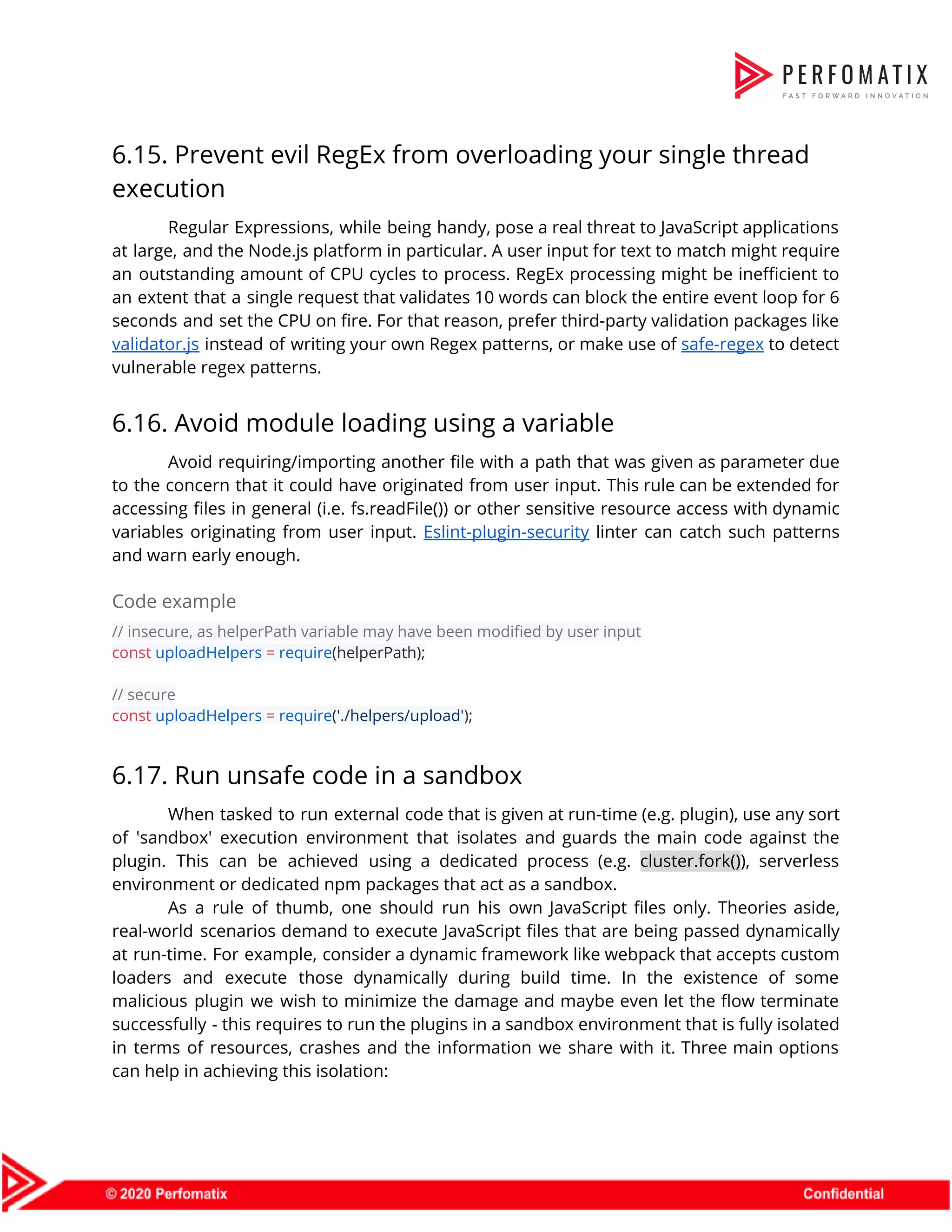 6.15. Prevent evil RegEx from overloading your single thread  execution  Regular Expressions, while being handy, pose a real threat to JavaScript applications                        at large, and the Node.js platform in particular. A user input for text to match might require                                  an outstanding amount of CPU cycles to process. RegEx processing might be inefficient to                            an extent that a single request that validates 10 words can block the entire event loop for 6                                    seconds and set the CPU on fire. For that reason, prefer third-party validation packages like                              validator.js instead of writing your own Regex patterns, or make use of ​safe-regex to detect                              vulnerable regex patterns.  6.16. Avoid module loading using a variable  Avoid requiring/importing another file with a path that was given as parameter due                          to the concern that it could have originated from user input. This rule can be extended for                                  accessing files in general (i.e. fs.readFile()) or other sensitive resource access with dynamic                          variables originating from user input. ​Eslint-plugin-security linter can catch such patterns                      and warn early enough.  Code example  // insecure, as helperPath variable may have been modified by user input  const​ ​uploadHelpers​ ​=​ ​require​(helperPath);    // secure  const​ ​uploadHelpers​ ​=​ ​require​(​'./helpers/upload'​);  6.17. Run unsafe code in a sandbox  When tasked to run external code that is given at run-time (e.g. plugin), use any sort                                of 'sandbox' execution environment that isolates and guards the main code against the                          plugin. This can be achieved using a dedicated process (e.g. ​cluster.fork()​), serverless                        environment or dedicated npm packages that act as a sandbox.  As a rule of thumb, one should run his own JavaScript files only. Theories aside,                              real-world scenarios demand to execute JavaScript files that are being passed dynamically                        at run-time. For example, consider a dynamic framework like webpack that accepts custom                          loaders and execute those dynamically during build time. In the existence of some                          malicious plugin we wish to minimize the damage and maybe even let the flow terminate                              successfully - this requires to run the plugins in a sandbox environment that is fully isolated                                in terms of resources, crashes and the information we share with it. Three main options                              can help in achieving this isolation:  