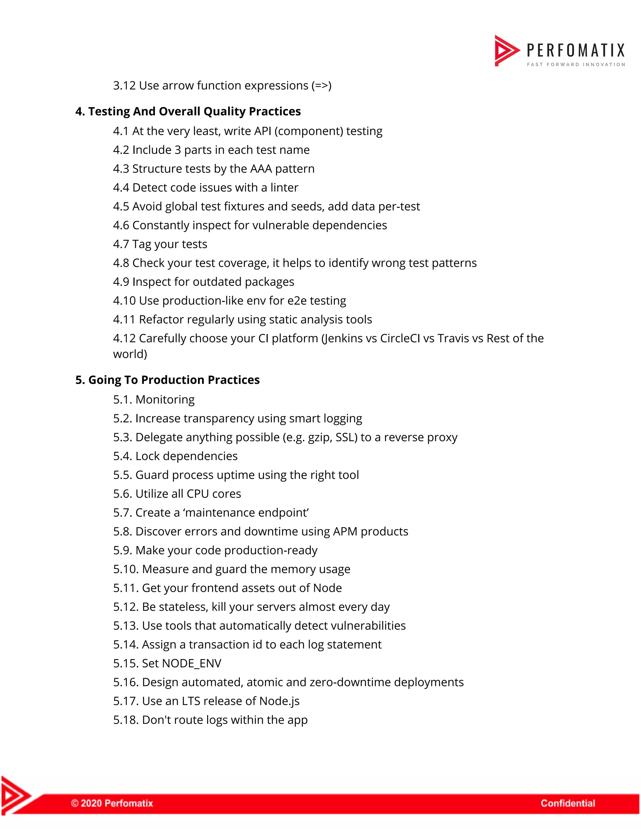 3.12 Use arrow function expressions (=>)   4. Testing And Overall Quality Practices   4.1 At the very least, write API (component) testing   4.2 Include 3 parts in each test name   4.3 Structure tests by the AAA pattern   4.4 Detect code issues with a linter   4.5 Avoid global test fixtures and seeds, add data per-test   4.6 Constantly inspect for vulnerable dependencies   4.7 Tag your tests   4.8 Check your test coverage, it helps to identify wrong test patterns   4.9 Inspect for outdated packages   4.10 Use production-like env for e2e testing   4.11 Refactor regularly using static analysis tools   4.12 Carefully choose your CI platform (Jenkins vs CircleCI vs Travis vs Rest of the  world)  5. Going To Production Practices   5.1. Monitoring   5.2. Increase transparency using smart logging   5.3. Delegate anything possible (e.g. gzip, SSL) to a reverse proxy   5.4. Lock dependencies   5.5. Guard process uptime using the right tool   5.6. Utilize all CPU cores   5.7. Create a ‘maintenance endpoint’   5.8. Discover errors and downtime using APM products   5.9. Make your code production-ready   5.10. Measure and guard the memory usage   5.11. Get your frontend assets out of Node   5.12. Be stateless, kill your servers almost every day   5.13. Use tools that automatically detect vulnerabilities   5.14. Assign a transaction id to each log statement   5.15. Set NODE_ENV   5.16. Design automated, atomic and zero-downtime deployments   5.17. Use an LTS release of Node.js   5.18. Don't route logs within the app   