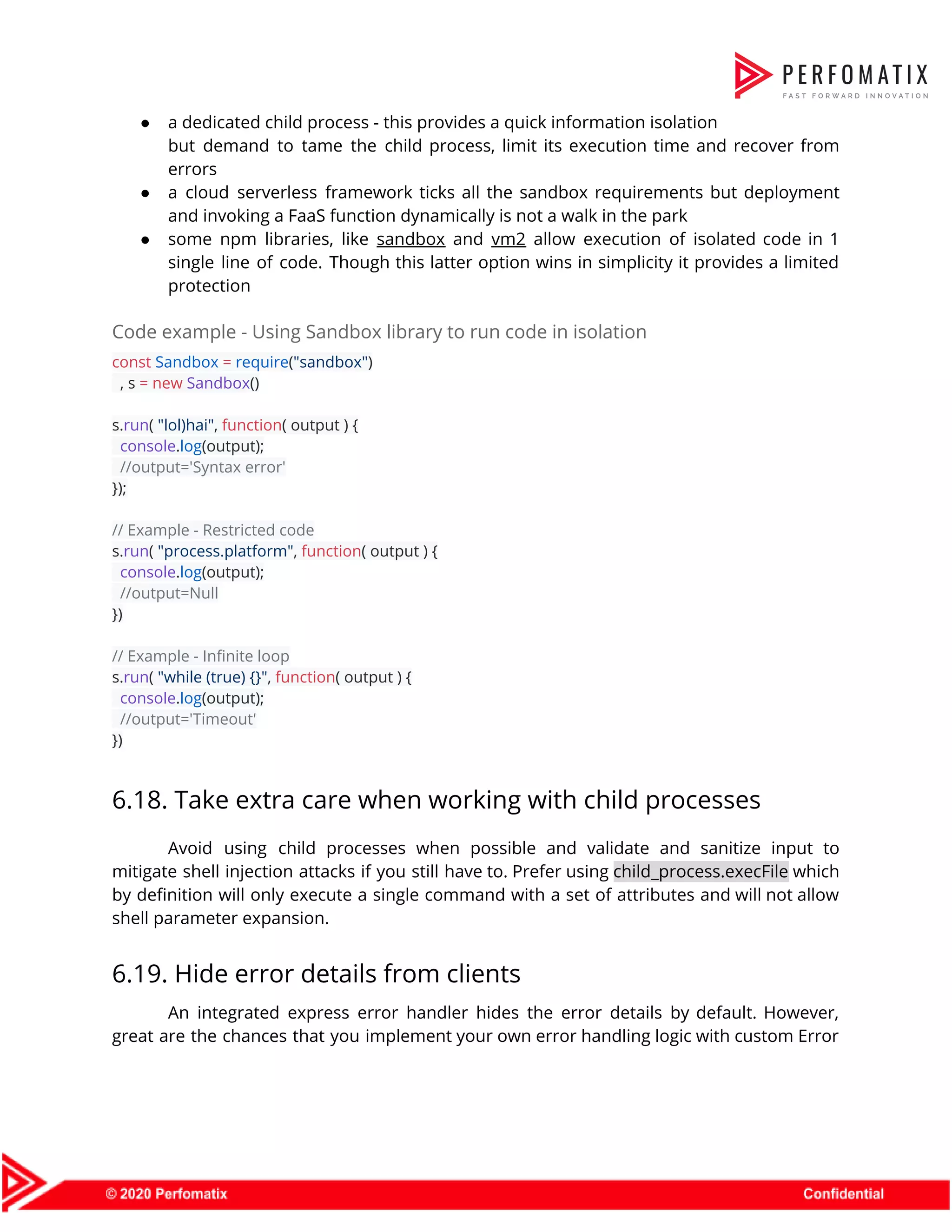 ● a dedicated child process - this provides a quick information isolation                      but demand to tame the child process, limit its execution time and recover from                            errors  ● a cloud serverless framework ticks all the sandbox requirements but deployment                      and invoking a FaaS function dynamically is not a walk in the park  ● some npm libraries, like ​sandbox and ​vm2 allow execution of isolated code in 1                            single line of code. Though this latter option wins in simplicity it provides a limited                              protection  Code example - Using Sandbox library to run code in isolation  const​ ​Sandbox​ ​=​ ​require​(​"sandbox"​)  , s ​=​ ​new​ ​Sandbox​()    s.​run​( ​"lol)hai"​, ​function​( output ) {  ​console​.​log​(output);  ​//output='Syntax error'  });    // Example - Restricted code  s.​run​( ​"process.platform"​, ​function​( output ) {  ​console​.​log​(output);  ​//output=Null  })    // Example - Infinite loop  s.​run​( ​"while (true) {}"​, ​function​( output ) {  ​console​.​log​(output);  ​//output='Timeout'  })  6.18. Take extra care when working with child processes  Avoid using child processes when possible and validate and sanitize input to                        mitigate shell injection attacks if you still have to. Prefer using ​child_process.execFile which                          by definition will only execute a single command with a set of attributes and will not allow                                  shell parameter expansion.  6.19. Hide error details from clients  An integrated express error handler hides the error details by default. However,                        great are the chances that you implement your own error handling logic with custom Error                              