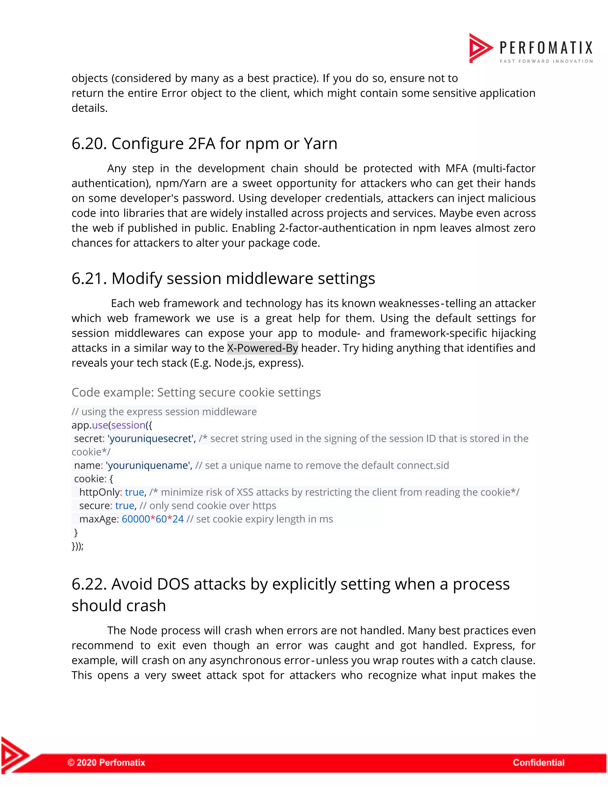 objects (considered by many as a best practice). If you do so, ensure not to                              return the entire Error object to the client, which might contain some sensitive application                            details.  6.20. Configure 2FA for npm or Yarn  Any step in the development chain should be protected with MFA (multi-factor                        authentication), npm/Yarn are a sweet opportunity for attackers who can get their hands                          on some developer's password. Using developer credentials, attackers can inject malicious                      code into libraries that are widely installed across projects and services. Maybe even across                            the web if published in public. Enabling 2-factor-authentication in npm leaves almost zero                          chances for attackers to alter your package code.  6.21. Modify session middleware settings  Each web framework and technology has its known weaknesses - telling an attacker                        which web framework we use is a great help for them. Using the default settings for                                session middlewares can expose your app to module- and framework-specific hijacking                      attacks in a similar way to the ​X-Powered-By header. Try hiding anything that identifies and                              reveals your tech stack (E.g. Node.js, express).  Code example: Setting secure cookie settings  // using the express session middleware  app.​use​(​session​({    secret​:​ ​'youruniquesecret'​, ​/* secret string used in the signing of the session ID that is stored in the  cookie*/  name​:​ ​'youruniquename'​, ​// set a unique name to remove the default connect.sid  cookie​:​ {  httpOnly​:​ ​true​, ​/* minimize risk of XSS attacks by restricting the client from reading the cookie*/  secure​:​ ​true​, ​// only send cookie over https  maxAge​:​ ​60000​*​60​*​24​ ​// set cookie expiry length in ms  }  }));  6.22. Avoid DOS attacks by explicitly setting when a process  should crash  The Node process will crash when errors are not handled. Many best practices even                            recommend to exit even though an error was caught and got handled. Express, for                            example, will crash on any asynchronous error - unless you wrap routes with a catch clause.                            This opens a very sweet attack spot for attackers who recognize what input makes the                              