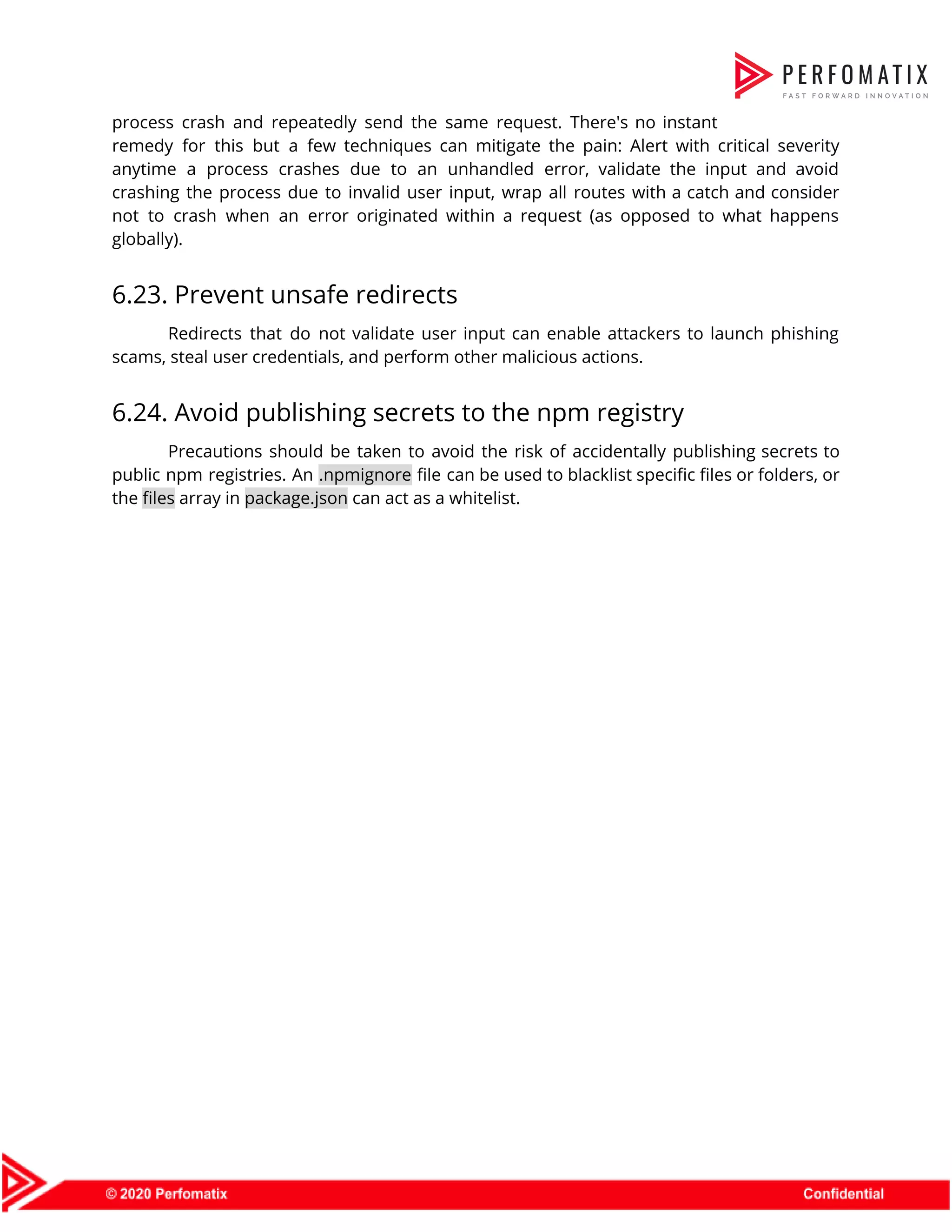 process crash and repeatedly send the same request. There's no instant                      remedy for this but a few techniques can mitigate the pain: Alert with critical severity                              anytime a process crashes due to an unhandled error, validate the input and avoid                            crashing the process due to invalid user input, wrap all routes with a catch and consider                                not to crash when an error originated within a request (as opposed to what happens                              globally).  6.23. Prevent unsafe redirects  Redirects that do not validate user input can enable attackers to launch phishing                          scams, steal user credentials, and perform other malicious actions.  6.24. Avoid publishing secrets to the npm registry  Precautions should be taken to avoid the risk of accidentally publishing secrets to                          public npm registries. An ​.npmignore file can be used to blacklist specific files or folders, or                                the ​files​ array in ​package.json​ can act as a whitelist.    