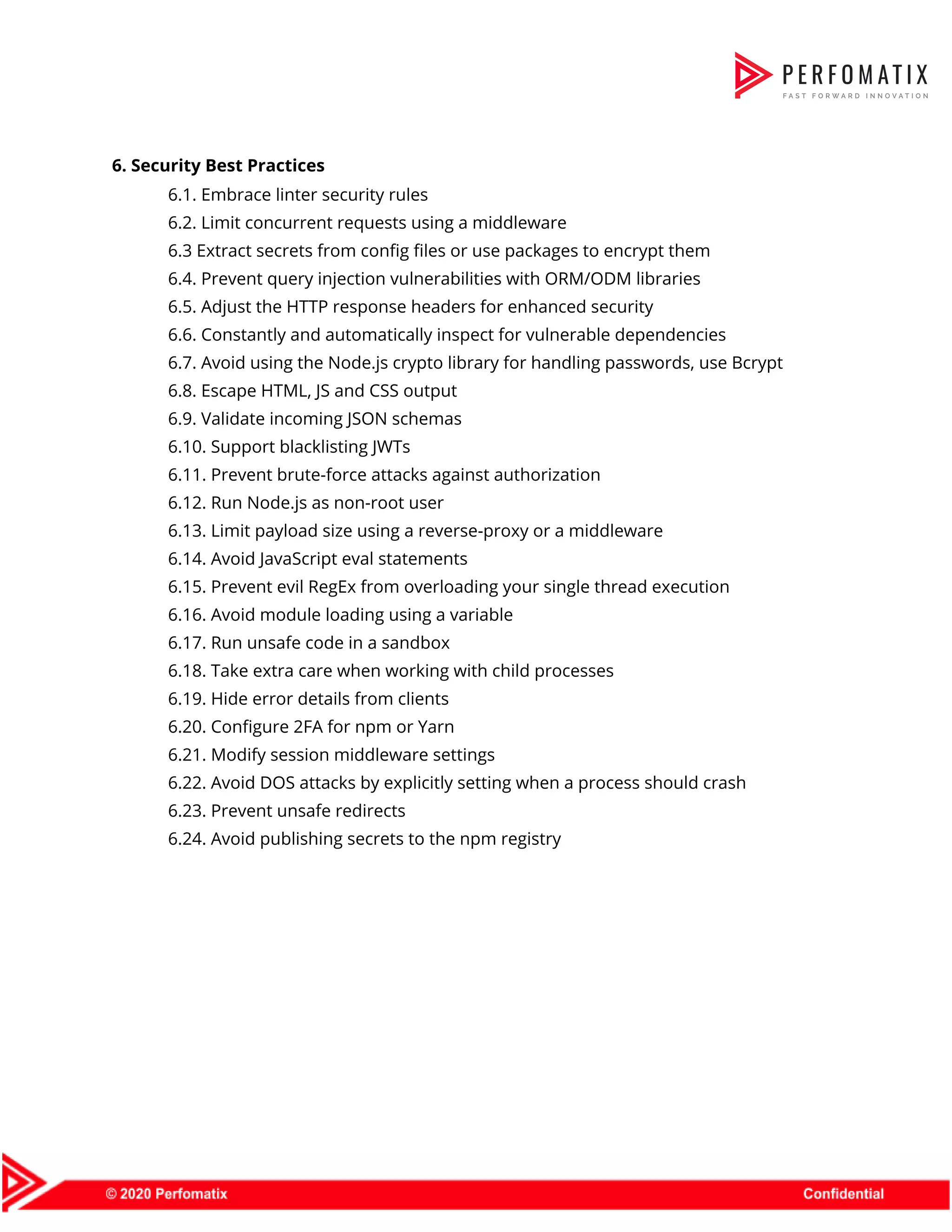   6. Security Best Practices   6.1. Embrace linter security rules   6.2. Limit concurrent requests using a middleware   6.3 Extract secrets from config files or use packages to encrypt them   6.4. Prevent query injection vulnerabilities with ORM/ODM libraries   6.5. Adjust the HTTP response headers for enhanced security   6.6. Constantly and automatically inspect for vulnerable dependencies   6.7. Avoid using the Node.js crypto library for handling passwords, use Bcrypt   6.8. Escape HTML, JS and CSS output   6.9. Validate incoming JSON schemas   6.10. Support blacklisting JWTs   6.11. Prevent brute-force attacks against authorization   6.12. Run Node.js as non-root user   6.13. Limit payload size using a reverse-proxy or a middleware   6.14. Avoid JavaScript eval statements   6.15. Prevent evil RegEx from overloading your single thread execution   6.16. Avoid module loading using a variable   6.17. Run unsafe code in a sandbox   6.18. Take extra care when working with child processes   6.19. Hide error details from clients   6.20. Configure 2FA for npm or Yarn   6.21. Modify session middleware settings   6.22. Avoid DOS attacks by explicitly setting when a process should crash   6.23. Prevent unsafe redirects   6.24. Avoid publishing secrets to the npm registry          