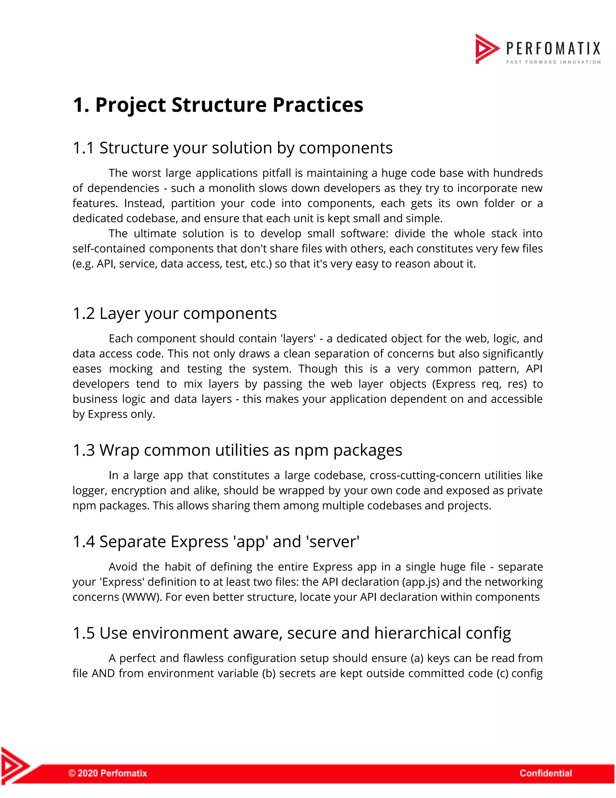 1. Project Structure Practices  1.1 Structure your solution by components  The worst large applications pitfall is maintaining a huge code base with hundreds                          of dependencies - such a monolith slows down developers as they try to incorporate new                              features. Instead, partition your code into components, each gets its own folder or a                            dedicated codebase, and ensure that each unit is kept small and simple.   The ultimate solution is to develop small software: divide the whole stack into                          self-contained components that don't share files with others, each constitutes very few files                          (e.g. API, service, data access, test, etc.) so that it's very easy to reason about it.    1.2 Layer your components  Each component should contain 'layers' - a dedicated object for the web, logic, and                            data access code. This not only draws a clean separation of concerns but also significantly                              eases mocking and testing the system. Though this is a very common pattern, API                            developers tend to mix layers by passing the web layer objects (Express req, res) to                              business logic and data layers - this makes your application dependent on and accessible                            by Express only.  1.3 Wrap common utilities as npm packages  In a large app that constitutes a large codebase, cross-cutting-concern utilities like                        logger, encryption and alike, should be wrapped by your own code and exposed as private                              npm packages. This allows sharing them among multiple codebases and projects.  1.4 Separate Express 'app' and 'server'  Avoid the habit of defining the entire Express app in a single huge file - separate                                your 'Express' definition to at least two files: the API declaration (app.js) and the networking                              concerns (WWW). For even better structure, locate your API declaration within components  1.5 Use environment aware, secure and hierarchical config  A perfect and flawless configuration setup should ensure (a) keys can be read from                            file AND from environment variable (b) secrets are kept outside committed code (c) config                            