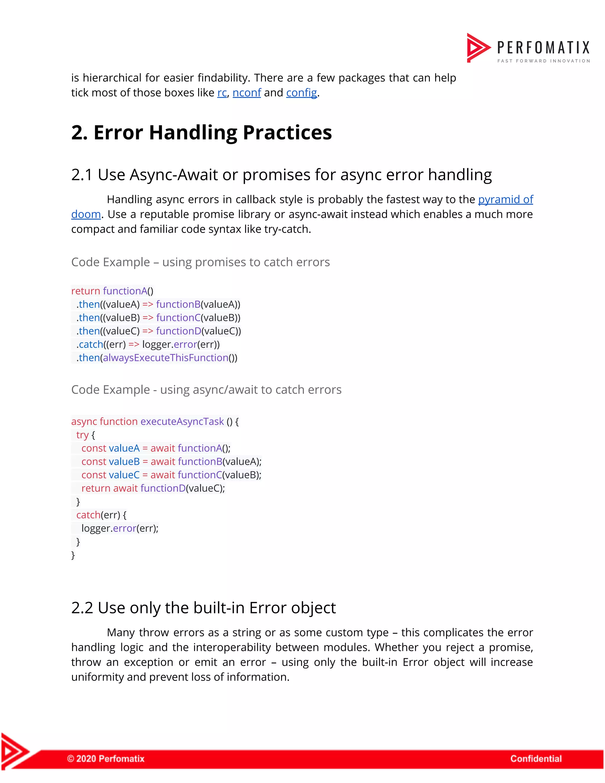 is hierarchical for easier findability. There are a few packages that can help                          tick most of those boxes like ​rc​, ​nconf​ and ​config​.  2. Error Handling Practices  2.1 Use Async-Await or promises for async error handling  Handling async errors in callback style is probably the fastest way to the ​pyramid of                              doom​. Use a reputable promise library or async-await instead which enables a much more                            compact and familiar code syntax like try-catch.  Code Example – using promises to catch errors  return​ ​functionA​()  .​then​((valueA) ​=>​ ​functionB​(valueA))  .​then​((valueB) ​=>​ ​functionC​(valueB))  .​then​((valueC) ​=>​ ​functionD​(valueC))  .​catch​((err) ​=>​ logger.​error​(err))  .​then​(​alwaysExecuteThisFunction​())  Code Example - using async/await to catch errors  async​ ​function​ ​executeAsyncTask​ () {  ​try​ {  ​const​ ​valueA​ ​=​ ​await​ ​functionA​();  ​const​ ​valueB​ ​=​ ​await​ ​functionB​(valueA);  ​const​ ​valueC​ ​=​ ​await​ ​functionC​(valueB);  ​return​ ​await​ ​functionD​(valueC);  }  ​catch​(err) {  logger.​error​(err);  }  }    2.2 Use only the built-in Error object  Many throw errors as a string or as some custom type – this complicates the error                                handling logic and the interoperability between modules. Whether you reject a promise,                        throw an exception or emit an error – using only the built-in Error object will increase                                uniformity and prevent loss of information.  