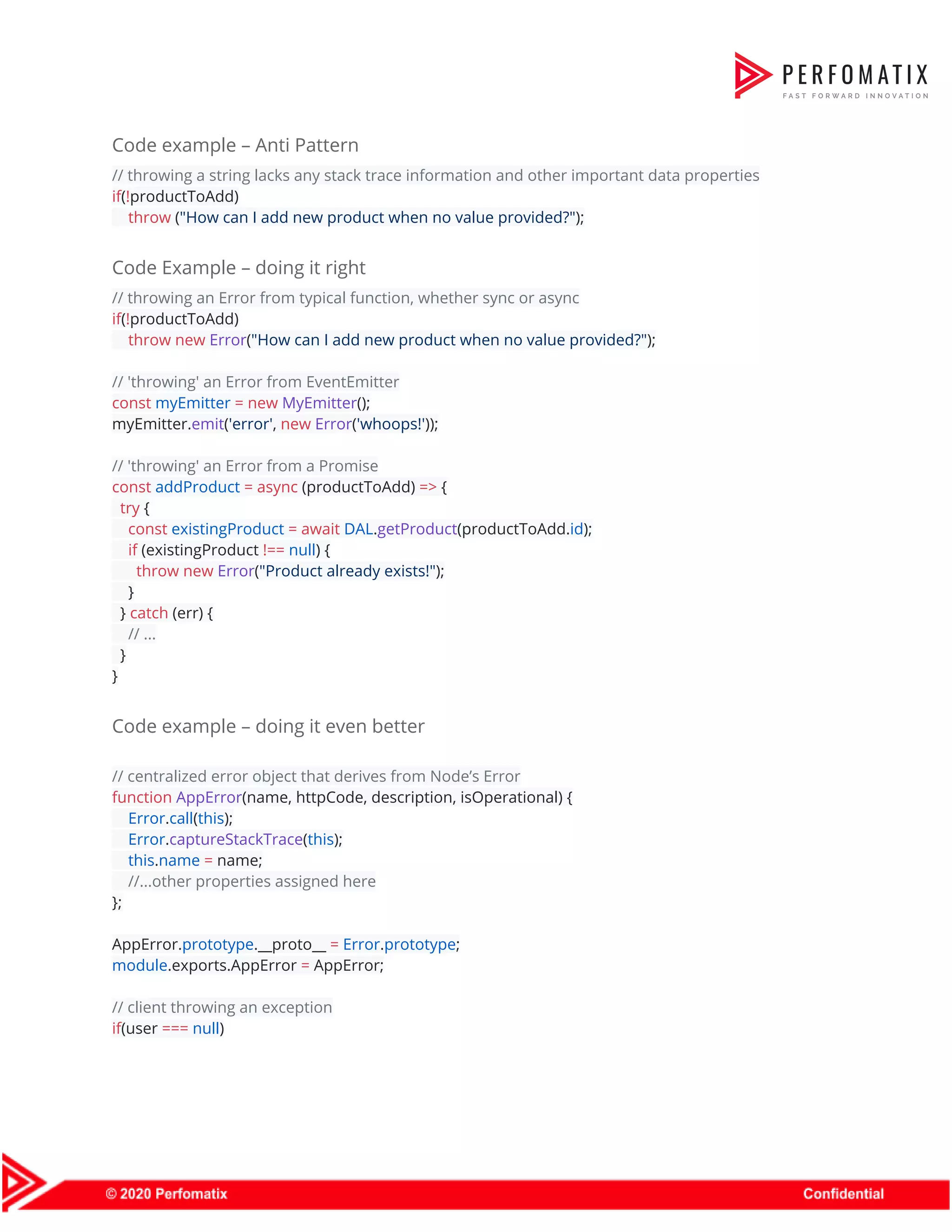 Code example – Anti Pattern  // throwing a string lacks any stack trace information and other important data properties  if​(​!​productToAdd)  ​throw​ (​"How can I add new product when no value provided?"​);  Code Example – doing it right  // throwing an Error from typical function, whether sync or async  if​(​!​productToAdd)  ​throw​ ​new​ ​Error​(​"How can I add new product when no value provided?"​);    // 'throwing' an Error from EventEmitter  const​ ​myEmitter​ ​=​ ​new​ ​MyEmitter​();  myEmitter.​emit​(​'error'​, ​new​ ​Error​(​'whoops!'​));    // 'throwing' an Error from a Promise  const​ ​addProduct​ ​=​ ​async​ (productToAdd) ​=>​ {  ​try​ {  ​const​ ​existingProduct​ ​=​ ​await​ ​DAL​.​getProduct​(productToAdd.​id​);  ​if​ (existingProduct ​!==​ ​null​) {  ​throw​ ​new​ ​Error​(​"Product already exists!"​);  }  } ​catch​ (err) {  ​// ...  }  }  Code example – doing it even better  // centralized error object that derives from Node’s Error  function​ ​AppError​(name, httpCode, description, isOperational) {  ​Error​.​call​(​this​);  ​Error​.​captureStackTrace​(​this​);  ​this​.​name​ ​=​ name;  ​//...other properties assigned here  };    AppError.​prototype​.__proto__ ​=​ ​Error​.​prototype​;  module​.exports.AppError ​=​ AppError;    // client throwing an exception  if​(user ​===​ ​null​)  
