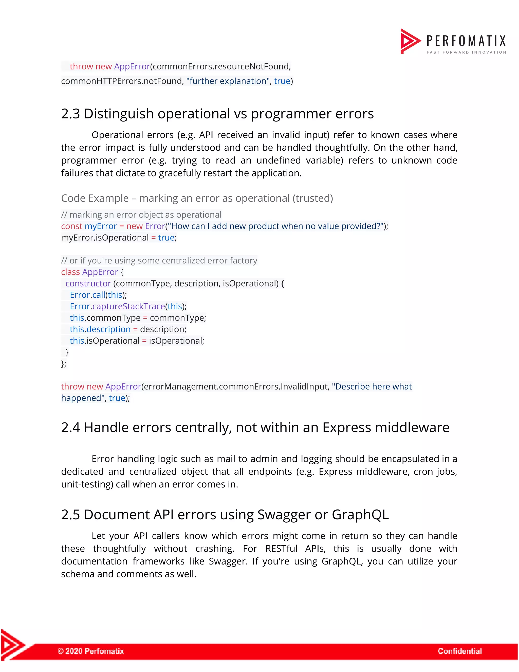 ​throw​ ​new​ ​AppError​(commonErrors.resourceNotFound,  commonHTTPErrors.notFound, ​"further explanation"​, ​true​)  2.3 Distinguish operational vs programmer errors  Operational errors (e.g. API received an invalid input) refer to known cases where                          the error impact is fully understood and can be handled thoughtfully. On the other hand,                              programmer error (e.g. trying to read an undefined variable) refers to unknown code                          failures that dictate to gracefully restart the application.  Code Example – marking an error as operational (trusted)  // marking an error object as operational   const​ ​myError​ ​=​ ​new​ ​Error​(​"How can I add new product when no value provided?"​);  myError.isOperational ​=​ ​true​;    // or if you're using some centralized error factory  class​ ​AppError​ {  ​constructor ​(commonType, description, isOperational) {  ​Error​.​call​(​this​);  ​Error​.​captureStackTrace​(​this​);  ​this​.commonType ​=​ commonType;  ​this​.​description​ ​=​ description;  ​this​.isOperational ​=​ isOperational;  }  };    throw​ ​new​ ​AppError​(errorManagement.commonErrors.InvalidInput, ​"Describe here what  happened"​, ​true​);  2.4 Handle errors centrally, not within an Express middleware  Error handling logic such as mail to admin and logging should be encapsulated in a                              dedicated and centralized object that all endpoints (e.g. Express middleware, cron jobs,                        unit-testing) call when an error comes in.  2.5 Document API errors using Swagger or GraphQL  Let your API callers know which errors might come in return so they can handle                              these thoughtfully without crashing. For RESTful APIs, this is usually done with                        documentation frameworks like Swagger. If you're using GraphQL, you can utilize your                        schema and comments as well.  
