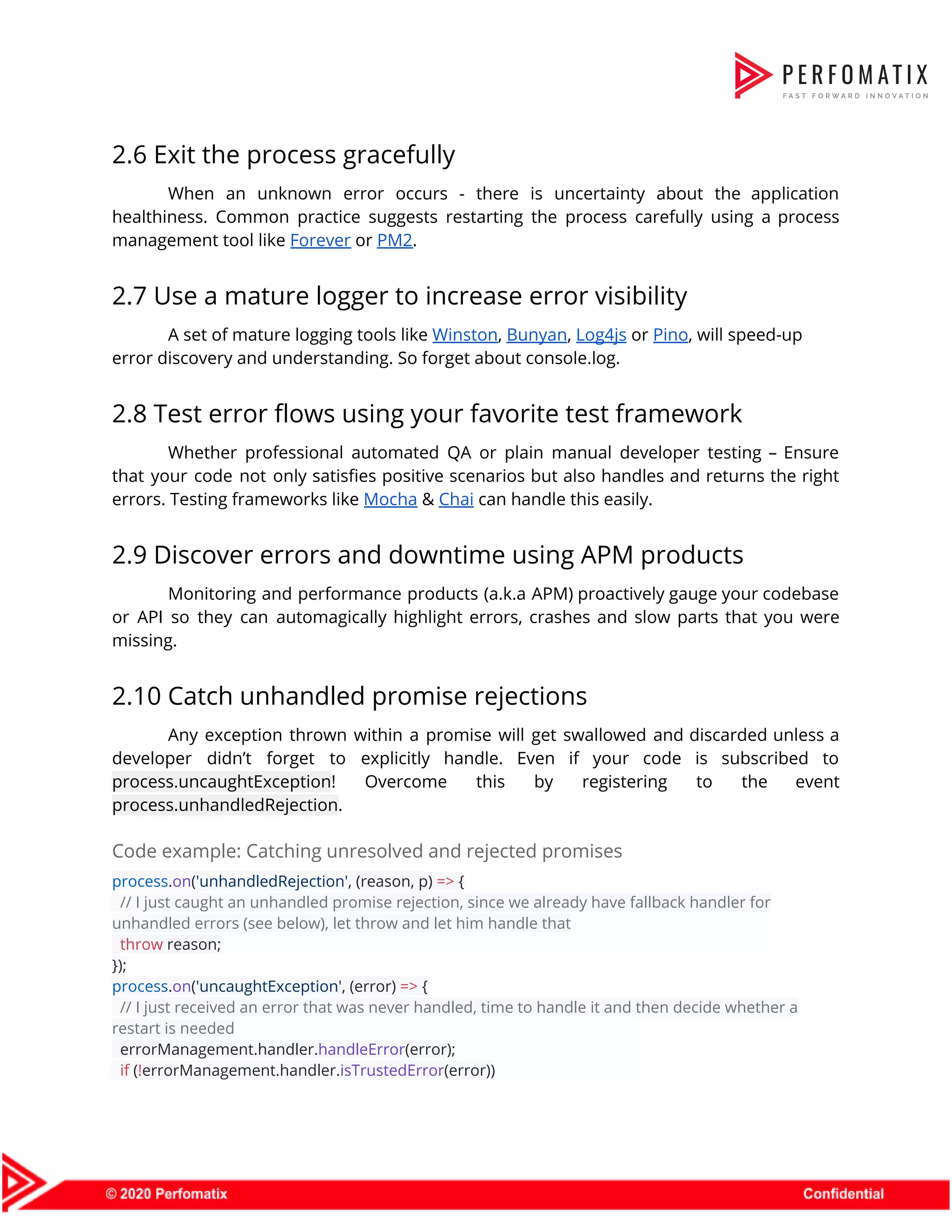 2.6 Exit the process gracefully  When an unknown error occurs - there is uncertainty about the application                        healthiness. Common practice suggests restarting the process carefully using a process                      management tool like ​Forever​ or ​PM2​.  2.7 Use a mature logger to increase error visibility  A set of mature logging tools like ​Winston​, ​Bunyan​, ​Log4js​ or ​Pino​, will speed-up  error discovery and understanding. So forget about console.log.  2.8 Test error flows using your favorite test framework  Whether professional automated QA or plain manual developer testing – Ensure                      that your code not only satisfies positive scenarios but also handles and returns the right                              errors. Testing frameworks like ​Mocha​ & ​Chai​ can handle this easily.  2.9 Discover errors and downtime using APM products  Monitoring and performance products (a.k.a APM) proactively gauge your codebase                    or API so they can automagically highlight errors, crashes and slow parts that you were                              missing.  2.10 Catch unhandled promise rejections  Any exception thrown within a promise will get swallowed and discarded unless a                          developer didn’t forget to explicitly handle. Even if your code is subscribed to                          process.uncaughtException​! Overcome this by registering to the event                process.unhandledRejection​.  Code example: Catching unresolved and rejected promises  process​.​on​(​'unhandledRejection'​, (reason, p) ​=>​ {  ​// I just caught an unhandled promise rejection, since we already have fallback handler for  unhandled errors (see below), let throw and let him handle that  ​throw​ reason;  });  process​.​on​(​'uncaughtException'​, (error) ​=>​ {  ​// I just received an error that was never handled, time to handle it and then decide whether a  restart is needed  errorManagement.handler.​handleError​(error);  ​if​ (​!​errorManagement.handler.​isTrustedError​(error))  