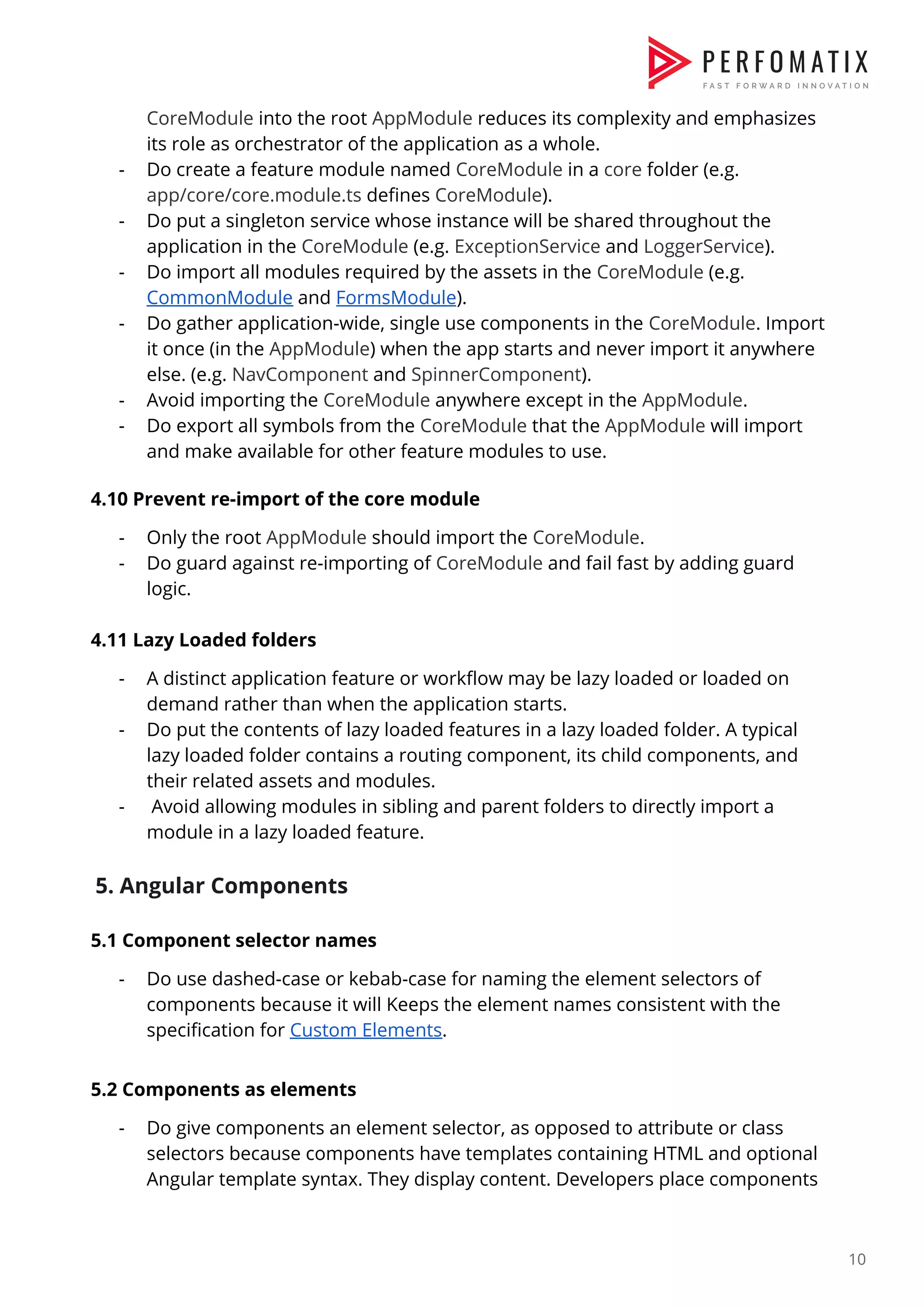 CoreModule​ into the root ​AppModule​ reduces its complexity and emphasizes  its role as orchestrator of the application as a whole.  - Do create a feature module named ​CoreModule​ in a ​core​ folder (e.g.  app/core/core.module.ts​ defines ​CoreModule​).  - Do put a singleton service whose instance will be shared throughout the  application in the ​CoreModule​ (e.g. ​ExceptionService​ and ​LoggerService​).  - Do import all modules required by the assets in the ​CoreModule​ (e.g.  CommonModule​ and ​FormsModule​).  - Do gather application-wide, single use components in the ​CoreModule​. Import  it once (in the ​AppModule​) when the app starts and never import it anywhere  else. (e.g. ​NavComponent​ and ​SpinnerComponent​).  - Avoid importing the ​CoreModule​ anywhere except in the ​AppModule​.  - Do export all symbols from the ​CoreModule​ that the ​AppModule​ will import  and make available for other feature modules to use.    4.10 Prevent re-import of the core module  - Only the root ​AppModule​ should import the ​CoreModule​.  - Do guard against re-importing of ​CoreModule​ and fail fast by adding guard  logic.    4.11 Lazy Loaded folders  - A distinct application feature or workflow may be lazy loaded or loaded on  demand rather than when the application starts.  - Do put the contents of lazy loaded features in a lazy loaded folder. A typical  lazy loaded folder contains a routing component, its child components, and  their related assets and modules.  - Avoid allowing modules in sibling and parent folders to directly import a  module in a lazy loaded feature.    5. Angular Components   5.1 Component selector names  - Do use dashed-case or kebab-case for naming the element selectors of  components because it will Keeps the element names consistent with the  specification for ​Custom Elements​.    5.2 Components as elements  - Do give components an element selector, as opposed to attribute or class  selectors because components have templates containing HTML and optional  Angular template syntax. They display content. Developers place components  10  