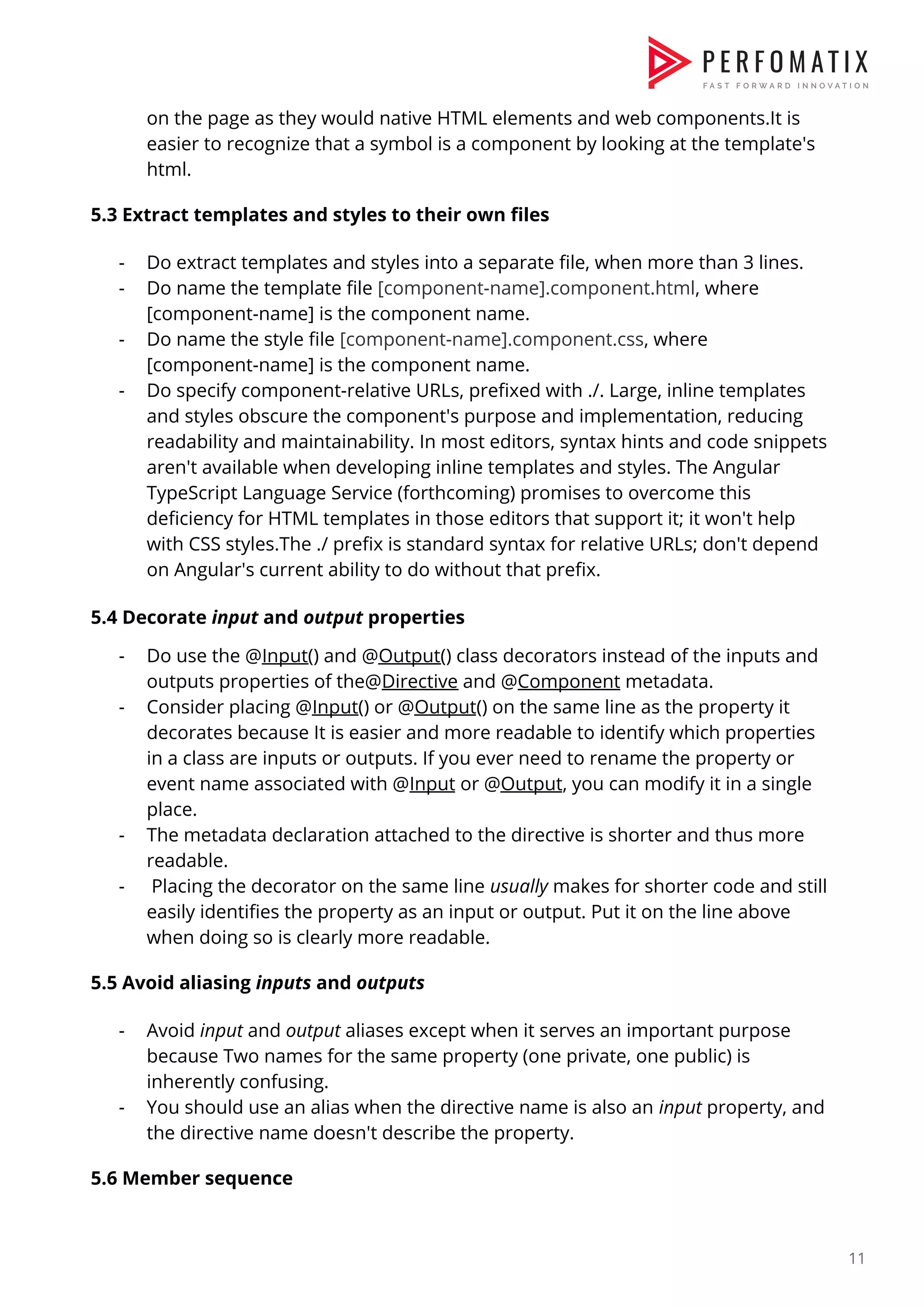 on the page as they would native HTML elements and web components.It is  easier to recognize that a symbol is a component by looking at the template's  html.    5.3 Extract templates and styles to their own files    - Do extract templates and styles into a separate file, when more than 3 lines.  - Do name the template file ​[component-name].component.html​, where  [component-name] is the component name.  - Do name the style file ​[component-name].component.css​, where  [component-name] is the component name.  - Do specify component-relative URLs, prefixed with ./. Large, inline templates  and styles obscure the component's purpose and implementation, reducing  readability and maintainability. In most editors, syntax hints and code snippets  aren't available when developing inline templates and styles. The Angular  TypeScript Language Service (forthcoming) promises to overcome this  deficiency for HTML templates in those editors that support it; it won't help  with CSS styles.The ./ prefix is standard syntax for relative URLs; don't depend  on Angular's current ability to do without that prefix.    5.4 Decorate ​input​ and ​output​ properties  - Do use the @​Input​() and @​Output​() class decorators instead of the inputs and  outputs properties of the@​Directive​ and @​Component​ metadata.  - Consider placing @​Input​() or @​Output​() on the same line as the property it  decorates because It is easier and more readable to identify which properties  in a class are inputs or outputs. If you ever need to rename the property or  event name associated with @​Input​ or @​Output​, you can modify it in a single  place.  - The metadata declaration attached to the directive is shorter and thus more  readable.  - Placing the decorator on the same line ​usually​ makes for shorter code and still  easily identifies the property as an input or output. Put it on the line above  when doing so is clearly more readable.    5.5 Avoid aliasing ​inputs​ and ​outputs    - Avoid ​input​ and ​output​ aliases except when it serves an important purpose  because Two names for the same property (one private, one public) is  inherently confusing.  - You should use an alias when the directive name is also an ​input​ property, and  the directive name doesn't describe the property.    5.6 Member sequence    11  