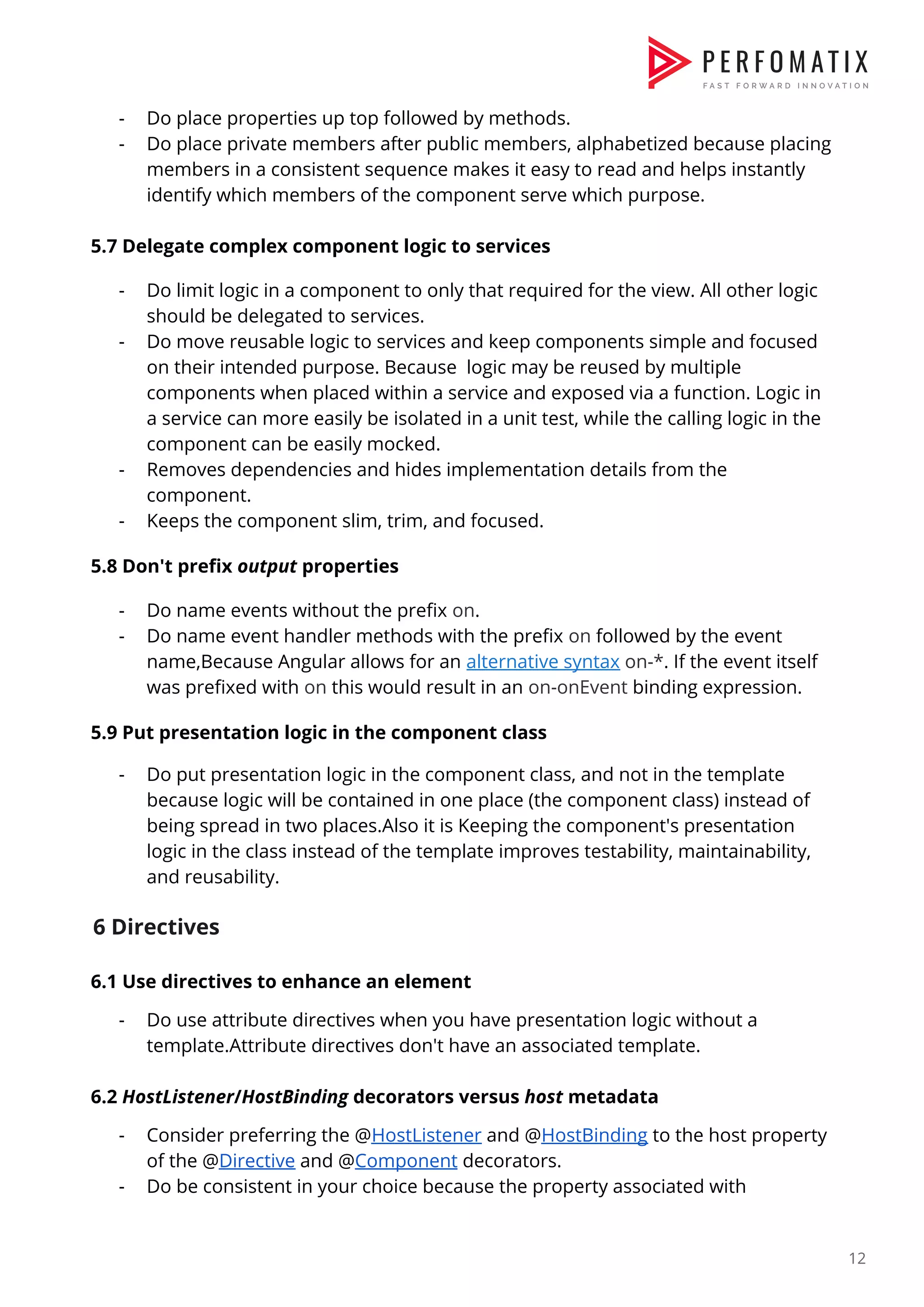 - Do place properties up top followed by methods.  - Do place private members after public members, alphabetized because placing  members in a consistent sequence makes it easy to read and helps instantly  identify which members of the component serve which purpose.    5.7 Delegate complex component logic to services    - Do limit logic in a component to only that required for the view. All other logic  should be delegated to services.  - Do move reusable logic to services and keep components simple and focused  on their intended purpose. Because logic may be reused by multiple  components when placed within a service and exposed via a function. Logic in  a service can more easily be isolated in a unit test, while the calling logic in the  component can be easily mocked.  - Removes dependencies and hides implementation details from the  component.  - Keeps the component slim, trim, and focused.    5.8 Don't prefix ​output​ properties    - Do name events without the prefix ​on​.  - Do name event handler methods with the prefix ​on​ followed by the event  name,Because Angular allows for an ​alternative syntax​ ​on-*​. If the event itself  was prefixed with ​on​ this would result in an ​on-onEvent​ binding expression.    5.9 Put presentation logic in the component class    - Do put presentation logic in the component class, and not in the template  because logic will be contained in one place (the component class) instead of  being spread in two places.Also it is Keeping the component's presentation  logic in the class instead of the template improves testability, maintainability,  and reusability.    6 Directives  6.1 Use directives to enhance an element  - Do use attribute directives when you have presentation logic without a  template.Attribute directives don't have an associated template.    6.2 ​HostListener​/​HostBinding​ decorators versus ​host​ metadata  - Consider preferring the @​HostListener​ and @​HostBinding​ to the host property  of the @​Directive​ and @​Component​ decorators.  - Do be consistent in your choice because the property associated with  12  