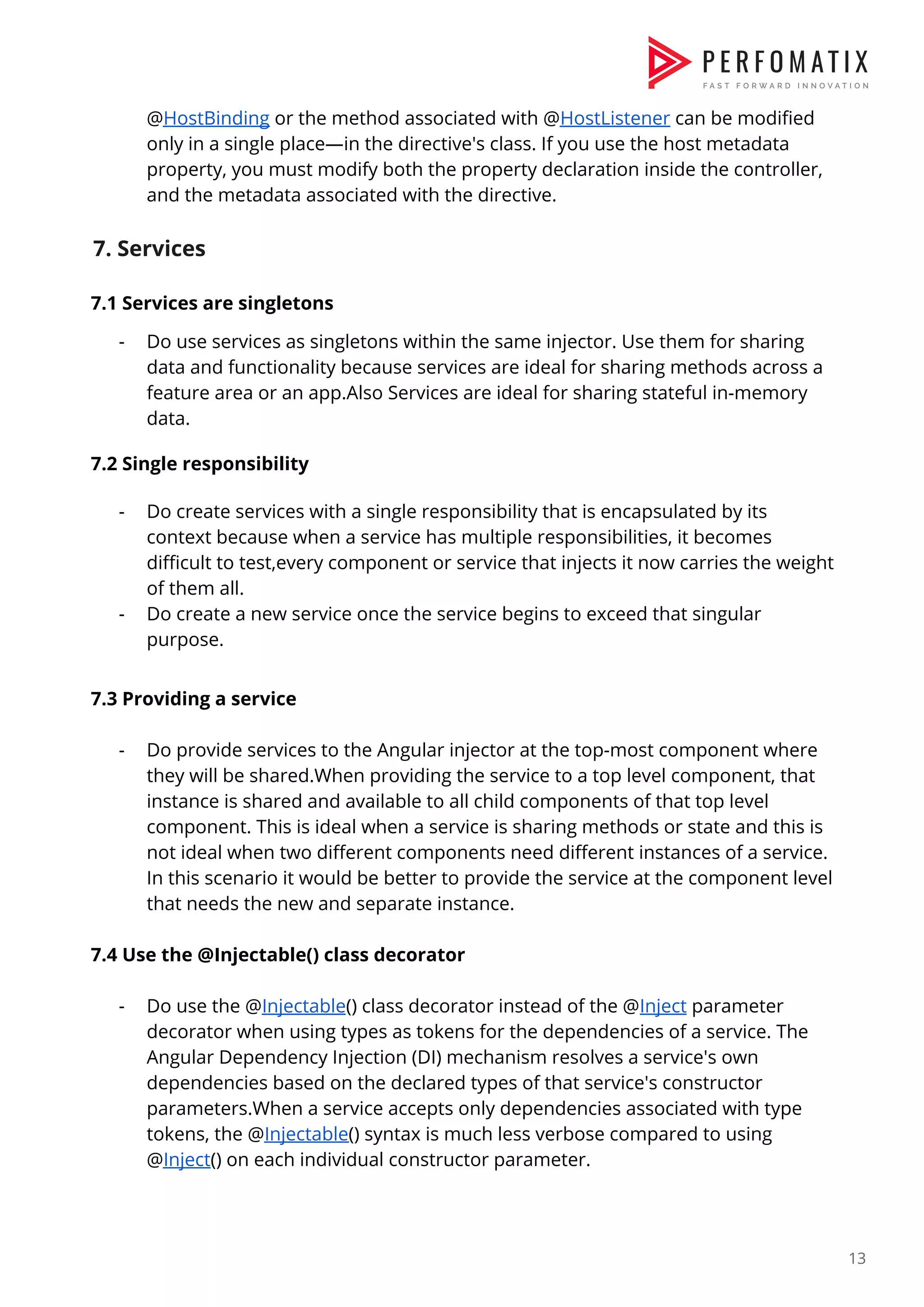 @​HostBinding​ or the method associated with @​HostListener​ can be modified  only in a single place—in the directive's class. If you use the host metadata  property, you must modify both the property declaration inside the controller,  and the metadata associated with the directive.    7. Services  7.1 Services are singletons  - Do use services as singletons within the same injector. Use them for sharing  data and functionality because services are ideal for sharing methods across a  feature area or an app.Also Services are ideal for sharing stateful in-memory  data.    7.2 Single responsibility    - Do create services with a single responsibility that is encapsulated by its  context because when a service has multiple responsibilities, it becomes  difficult to test,every component or service that injects it now carries the weight  of them all.  - Do create a new service once the service begins to exceed that singular  purpose.    7.3 Providing a service    - Do provide services to the Angular injector at the top-most component where  they will be shared.When providing the service to a top level component, that  instance is shared and available to all child components of that top level  component. This is ideal when a service is sharing methods or state and this is  not ideal when two different components need different instances of a service.  In this scenario it would be better to provide the service at the component level  that needs the new and separate instance.    7.4 Use the @Injectable() class decorator    - Do use the @​Injectable​() class decorator instead of the @​Inject​ parameter  decorator when using types as tokens for the dependencies of a service. The  Angular Dependency Injection (DI) mechanism resolves a service's own  dependencies based on the declared types of that service's constructor  parameters.When a service accepts only dependencies associated with type  tokens, the @​Injectable​() syntax is much less verbose compared to using  @​Inject​() on each individual constructor parameter.    13  