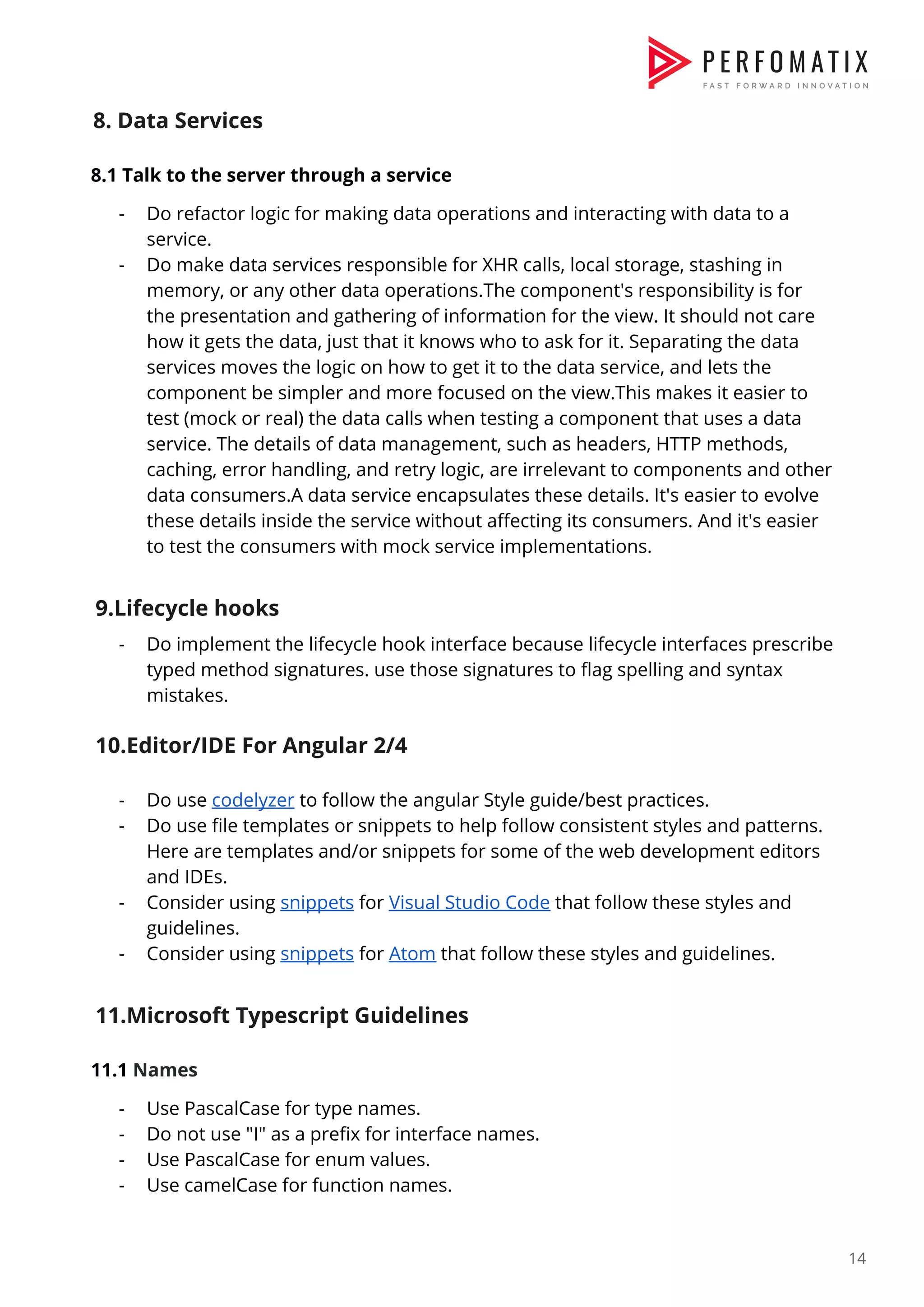 8. Data Services  8.1 Talk to the server through a service  - Do refactor logic for making data operations and interacting with data to a  service.  - Do make data services responsible for XHR calls, local storage, stashing in  memory, or any other data operations.The component's responsibility is for  the presentation and gathering of information for the view. It should not care  how it gets the data, just that it knows who to ask for it. Separating the data  services moves the logic on how to get it to the data service, and lets the  component be simpler and more focused on the view.This makes it easier to  test (mock or real) the data calls when testing a component that uses a data  service. The details of data management, such as headers, HTTP methods,  caching, error handling, and retry logic, are irrelevant to components and other  data consumers.A data service encapsulates these details. It's easier to evolve  these details inside the service without affecting its consumers. And it's easier  to test the consumers with mock service implementations.    9.Lifecycle hooks  - Do implement the lifecycle hook interface because lifecycle interfaces prescribe  typed method signatures. use those signatures to flag spelling and syntax  mistakes.    10.Editor/IDE For Angular 2/4  - Do use ​codelyzer​ to follow the angular Style guide/best practices.  - Do use file templates or snippets to help follow consistent styles and patterns.  Here are templates and/or snippets for some of the web development editors  and IDEs.  - Consider using ​snippets​ for ​Visual Studio Code​ that follow these styles and  guidelines.  - Consider using ​snippets​ for ​Atom​ that follow these styles and guidelines.    11.Microsoft Typescript Guidelines  11.1 ​Names  - Use PascalCase for type names.  - Do not use "I" as a prefix for interface names.  - Use PascalCase for enum values.  - Use camelCase for function names.  14  