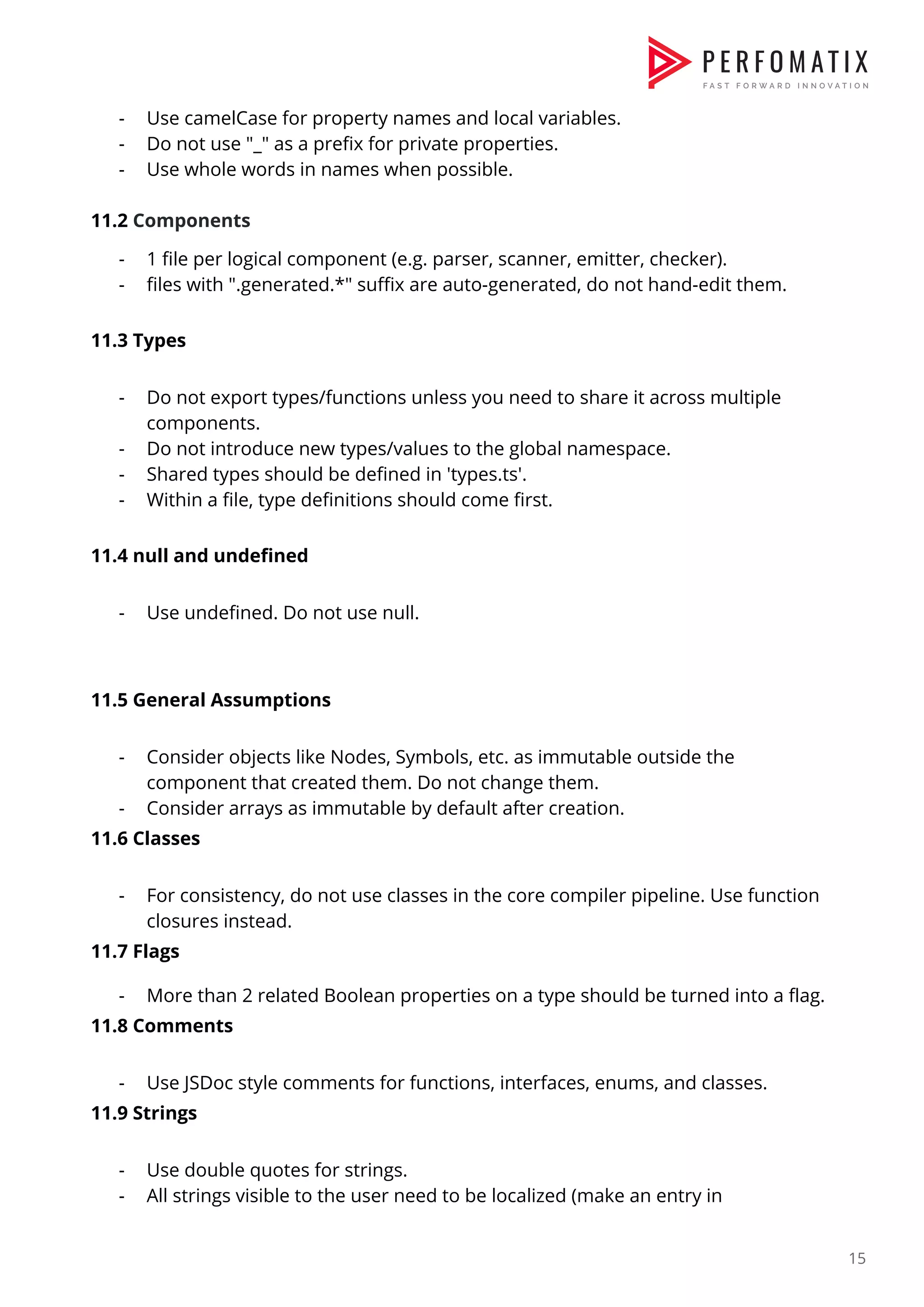 - Use camelCase for property names and local variables.  - Do not use "_" as a prefix for private properties.  - Use whole words in names when possible.    11.2 ​Components  - 1 file per logical component (e.g. parser, scanner, emitter, checker).  - files with ".generated.*" suffix are auto-generated, do not hand-edit them.    11.3 Types  - Do not export types/functions unless you need to share it across multiple  components.  - Do not introduce new types/values to the global namespace.  - Shared types should be defined in 'types.ts'.  - Within a file, type definitions should come first.    11.4 null and undefined  - Use undefined. Do not use null.    11.5 General Assumptions  - Consider objects like Nodes, Symbols, etc. as immutable outside the  component that created them. Do not change them.  - Consider arrays as immutable by default after creation.  11.6 Classes  - For consistency, do not use classes in the core compiler pipeline. Use function  closures instead.  11.7 Flags  - More than 2 related Boolean properties on a type should be turned into a flag.  11.8 Comments  - Use JSDoc style comments for functions, interfaces, enums, and classes.  11.9 Strings  - Use double quotes for strings.  - All strings visible to the user need to be localized (make an entry in  15  