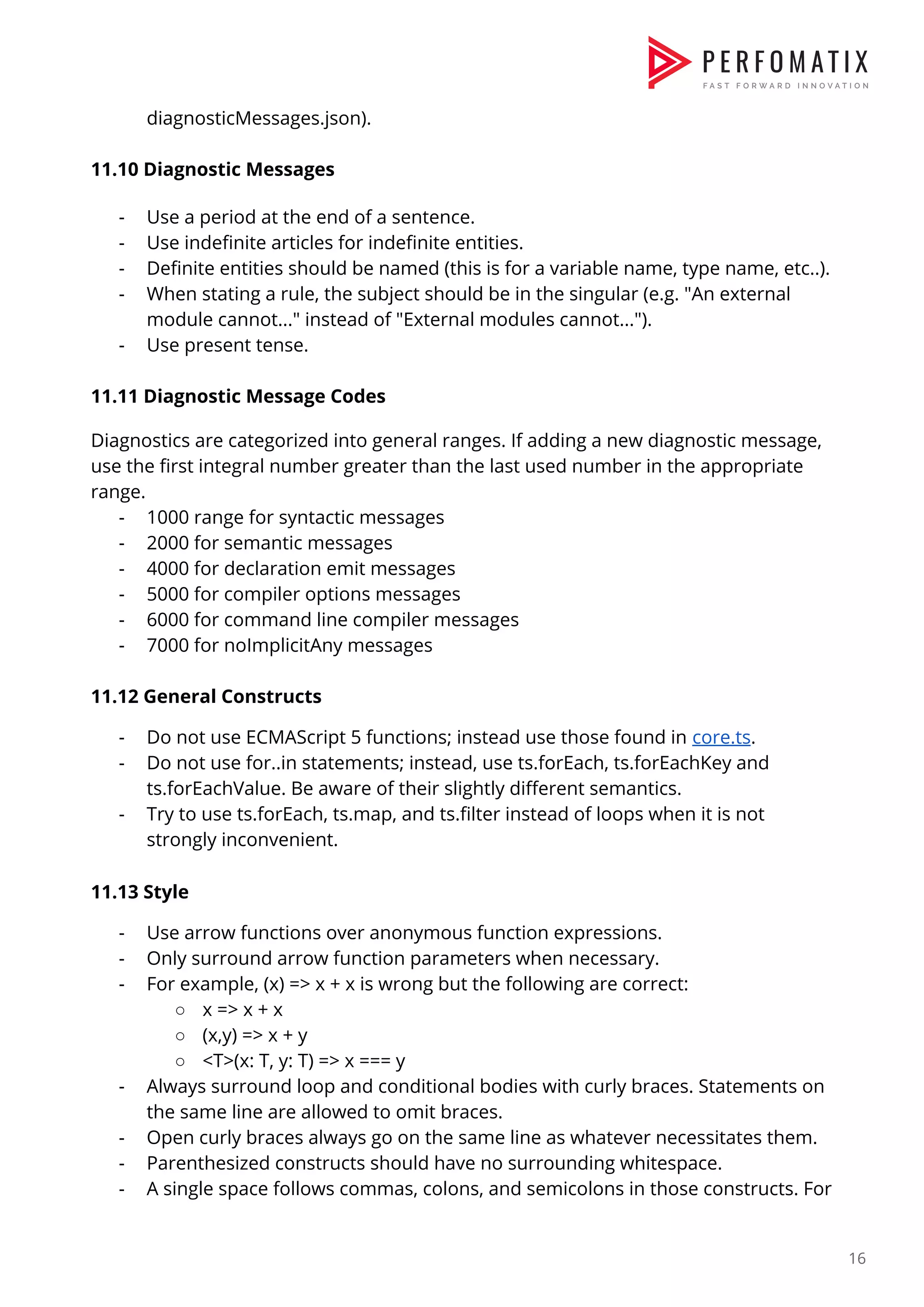 diagnosticMessages.json).    11.10 Diagnostic Messages    - Use a period at the end of a sentence.  - Use indefinite articles for indefinite entities.  - Definite entities should be named (this is for a variable name, type name, etc..).  - When stating a rule, the subject should be in the singular (e.g. "An external  module cannot..." instead of "External modules cannot...").  - Use present tense.    11.11​ Diagnostic Message Codes    Diagnostics are categorized into general ranges. If adding a new diagnostic message,  use the first integral number greater than the last used number in the appropriate  range.  - 1000 range for syntactic messages  - 2000 for semantic messages  - 4000 for declaration emit messages  - 5000 for compiler options messages  - 6000 for command line compiler messages  - 7000 for noImplicitAny messages    11.12 General Constructs  - Do not use ECMAScript 5 functions; instead use those found in ​core.ts​.  - Do not use for..in statements; instead, use ts.forEach, ts.forEachKey and  ts.forEachValue. Be aware of their slightly different semantics.  - Try to use ts.forEach, ts.map, and ts.filter instead of loops when it is not  strongly inconvenient.    11.13 Style  - Use arrow functions over anonymous function expressions.  - Only surround arrow function parameters when necessary.   - For example, (x) => x + x is wrong but the following are correct:  ○ x => x + x  ○ (x,y) => x + y  ○ <T>(x: T, y: T) => x === y  - Always surround loop and conditional bodies with curly braces. Statements on  the same line are allowed to omit braces.  - Open curly braces always go on the same line as whatever necessitates them.  - Parenthesized constructs should have no surrounding whitespace.   - A single space follows commas, colons, and semicolons in those constructs. For  16  